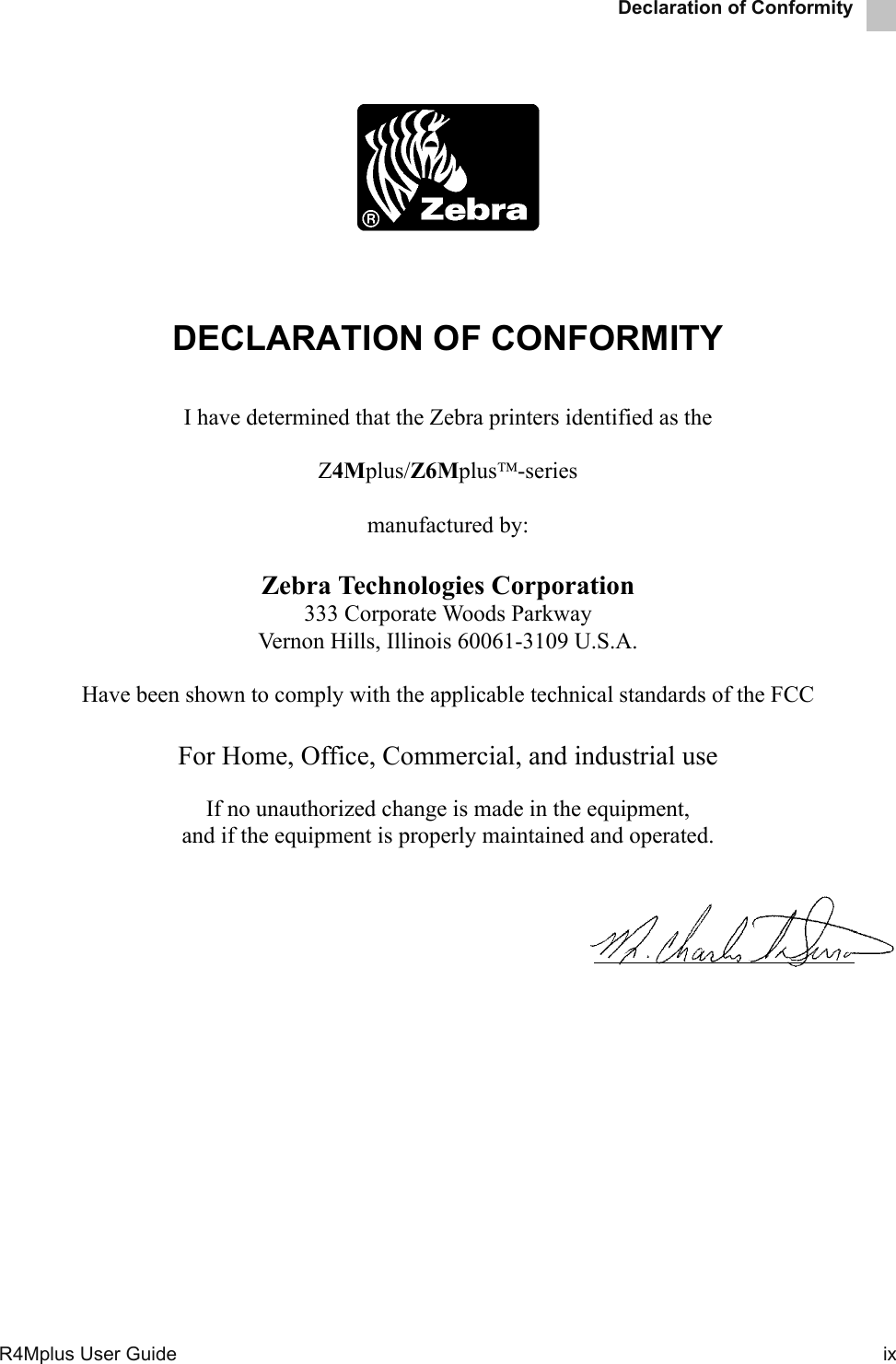 Declaration of ConformityR4Mplus User Guide  ixDECLARATION OF CONFORMITYI have determined that the Zebra printers identified as theZ4Mplus/Z6Mplus-seriesmanufactured by:Zebra Technologies Corporation333 Corporate Woods ParkwayVernon Hills, Illinois 60061-3109 U.S.A.Have been shown to comply with the applicable technical standards of the FCCFor Home, Office, Commercial, and industrial useIf no unauthorized change is made in the equipment,and if the equipment is properly maintained and operated.