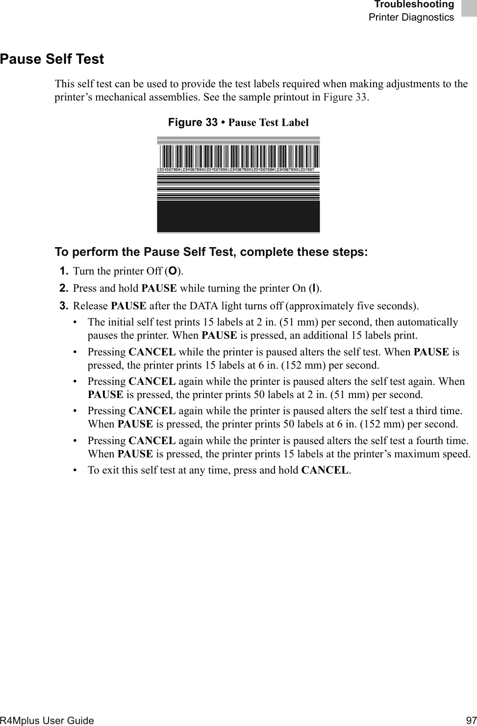 TroubleshootingPrinter DiagnosticsR4Mplus User Guide  97Pause Self TestThis self test can be used to provide the test labels required when making adjustments to the printer’s mechanical assemblies. See the sample printout in Figure 33.Figure 33 • Pause Test LabelTo perform the Pause Self Test, complete these steps:1. Turn the printer Off (O).2. Press and hold PAUSE while turning the printer On (l).3. Release PAUSE after the DATA light turns off (approximately five seconds).• The initial self test prints 15 labels at 2 in. (51 mm) per second, then automatically pauses the printer. When PAUSE is pressed, an additional 15 labels print.• Pressing CANCEL while the printer is paused alters the self test. When PAUSE is pressed, the printer prints 15 labels at 6 in. (152 mm) per second.• Pressing CANCEL again while the printer is paused alters the self test again. When PAUSE is pressed, the printer prints 50 labels at 2 in. (51 mm) per second.• Pressing CANCEL again while the printer is paused alters the self test a third time. When PAUSE is pressed, the printer prints 50 labels at 6 in. (152 mm) per second.• Pressing CANCEL again while the printer is paused alters the self test a fourth time. When PAUSE is pressed, the printer prints 15 labels at the printer’s maximum speed.• To exit this self test at any time, press and hold CANCEL.