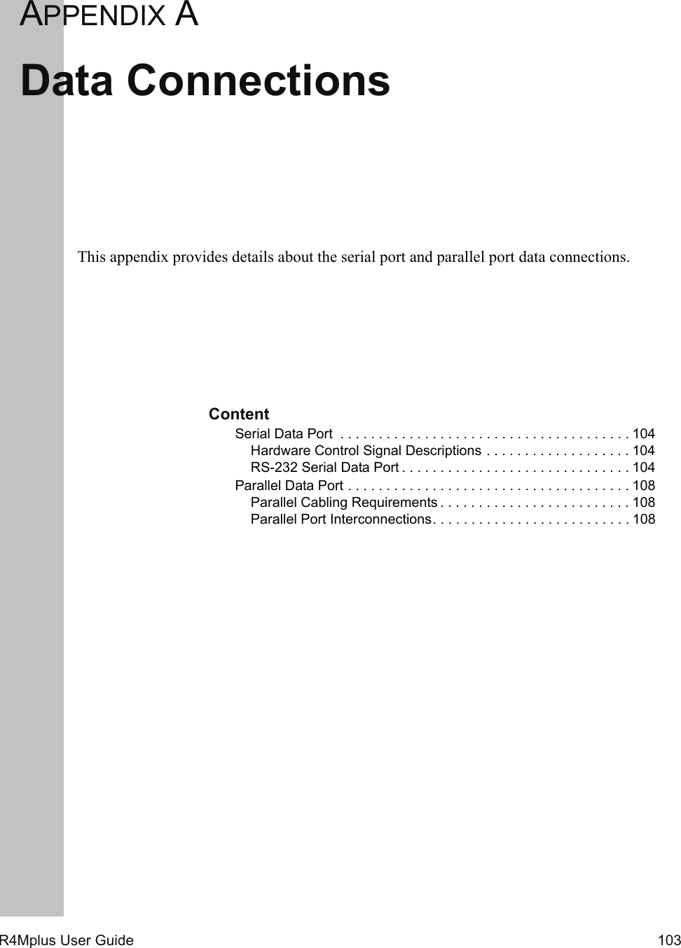 R4Mplus User Guide  103APPENDIX AData ConnectionsThis appendix provides details about the serial port and parallel port data connections.ContentSerial Data Port  . . . . . . . . . . . . . . . . . . . . . . . . . . . . . . . . . . . . . . 104Hardware Control Signal Descriptions . . . . . . . . . . . . . . . . . . . 104RS-232 Serial Data Port . . . . . . . . . . . . . . . . . . . . . . . . . . . . . . 104Parallel Data Port . . . . . . . . . . . . . . . . . . . . . . . . . . . . . . . . . . . . . 108Parallel Cabling Requirements . . . . . . . . . . . . . . . . . . . . . . . . . 108Parallel Port Interconnections. . . . . . . . . . . . . . . . . . . . . . . . . . 108