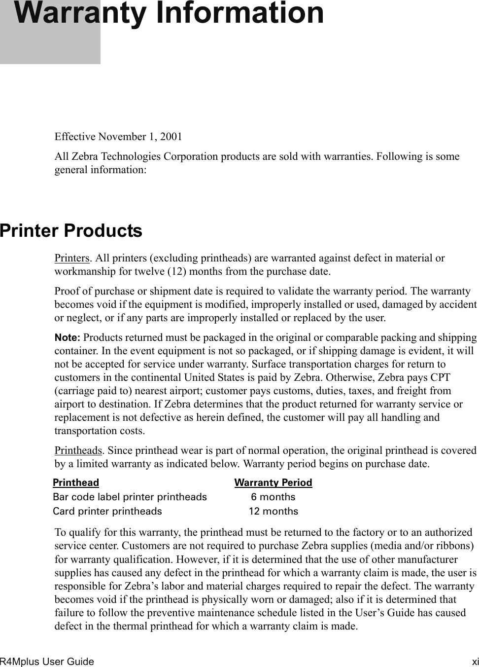 R4Mplus User Guide  xiWarranty InformationEffective November 1, 2001All Zebra Technologies Corporation products are sold with warranties. Following is some general information:Printer ProductsPrinters. All printers (excluding printheads) are warranted against defect in material or workmanship for twelve (12) months from the purchase date.Proof of purchase or shipment date is required to validate the warranty period. The warranty becomes void if the equipment is modified, improperly installed or used, damaged by accident or neglect, or if any parts are improperly installed or replaced by the user.Note: Products returned must be packaged in the original or comparable packing and shipping container. In the event equipment is not so packaged, or if shipping damage is evident, it will not be accepted for service under warranty. Surface transportation charges for return to customers in the continental United States is paid by Zebra. Otherwise, Zebra pays CPT (carriage paid to) nearest airport; customer pays customs, duties, taxes, and freight from airport to destination. If Zebra determines that the product returned for warranty service or replacement is not defective as herein defined, the customer will pay all handling and transportation costs.Printheads. Since printhead wear is part of normal operation, the original printhead is covered by a limited warranty as indicated below. Warranty period begins on purchase date.To qualify for this warranty, the printhead must be returned to the factory or to an authorized service center. Customers are not required to purchase Zebra supplies (media and/or ribbons) for warranty qualification. However, if it is determined that the use of other manufacturer supplies has caused any defect in the printhead for which a warranty claim is made, the user is responsible for Zebra’s labor and material charges required to repair the defect. The warranty becomes void if the printhead is physically worn or damaged; also if it is determined that failure to follow the preventive maintenance schedule listed in the User’s Guide has caused defect in the thermal printhead for which a warranty claim is made.Printhead Warranty PeriodBar code label printer printheads 6 monthsCard printer printheads 12 months