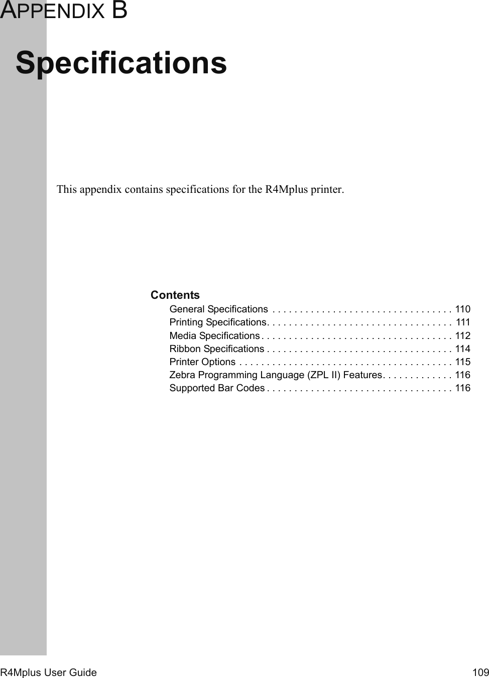 R4Mplus User Guide  109APPENDIX BSpecificationsThis appendix contains specifications for the R4Mplus printer.ContentsGeneral Specifications  . . . . . . . . . . . . . . . . . . . . . . . . . . . . . . . . . 110Printing Specifications. . . . . . . . . . . . . . . . . . . . . . . . . . . . . . . . . .  111Media Specifications . . . . . . . . . . . . . . . . . . . . . . . . . . . . . . . . . . . 112Ribbon Specifications . . . . . . . . . . . . . . . . . . . . . . . . . . . . . . . . . . 114Printer Options . . . . . . . . . . . . . . . . . . . . . . . . . . . . . . . . . . . . . . . 115Zebra Programming Language (ZPL II) Features. . . . . . . . . . . . . 116Supported Bar Codes . . . . . . . . . . . . . . . . . . . . . . . . . . . . . . . . . . 116