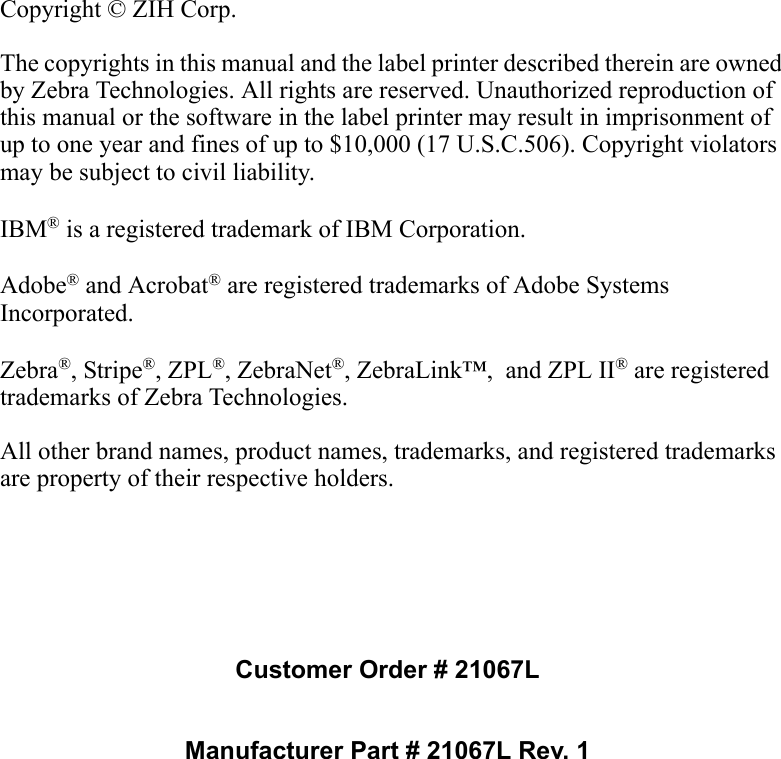 Copyright © ZIH Corp.The copyrights in this manual and the label printer described therein are owned by Zebra Technologies. All rights are reserved. Unauthorized reproduction of this manual or the software in the label printer may result in imprisonment of up to one year and fines of up to $10,000 (17 U.S.C.506). Copyright violators may be subject to civil liability.IBM® is a registered trademark of IBM Corporation. Adobe® and Acrobat® are registered trademarks of Adobe Systems Incorporated.  Zebra®, Stripe®, ZPL®, ZebraNet®, ZebraLink™,  and ZPL II® are registered trademarks of Zebra Technologies.All other brand names, product names, trademarks, and registered trademarks are property of their respective holders.Customer Order # 21067LManufacturer Part # 21067L Rev. 1