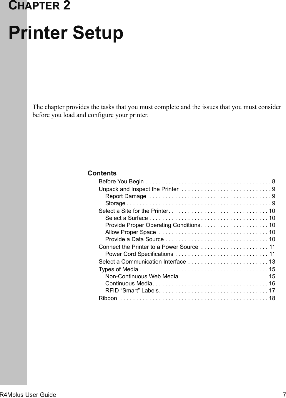 R4Mplus User Guide  7CHAPTER 2Printer SetupThe chapter provides the tasks that you must complete and the issues that you must consider before you load and configure your printer.ContentsBefore You Begin  . . . . . . . . . . . . . . . . . . . . . . . . . . . . . . . . . . . . . . . 8Unpack and Inspect the Printer  . . . . . . . . . . . . . . . . . . . . . . . . . . . . 9Report Damage  . . . . . . . . . . . . . . . . . . . . . . . . . . . . . . . . . . . . . . 9Storage . . . . . . . . . . . . . . . . . . . . . . . . . . . . . . . . . . . . . . . . . . . . . 9Select a Site for the Printer. . . . . . . . . . . . . . . . . . . . . . . . . . . . . . . 10Select a Surface . . . . . . . . . . . . . . . . . . . . . . . . . . . . . . . . . . . . . 10Provide Proper Operating Conditions. . . . . . . . . . . . . . . . . . . . . 10Allow Proper Space  . . . . . . . . . . . . . . . . . . . . . . . . . . . . . . . . . . 10Provide a Data Source . . . . . . . . . . . . . . . . . . . . . . . . . . . . . . . . 10Connect the Printer to a Power Source  . . . . . . . . . . . . . . . . . . . . . 11Power Cord Specifications . . . . . . . . . . . . . . . . . . . . . . . . . . . . . 11Select a Communication Interface . . . . . . . . . . . . . . . . . . . . . . . . . 13Types of Media . . . . . . . . . . . . . . . . . . . . . . . . . . . . . . . . . . . . . . . . 15Non-Continuous Web Media. . . . . . . . . . . . . . . . . . . . . . . . . . . . 15Continuous Media. . . . . . . . . . . . . . . . . . . . . . . . . . . . . . . . . . . . 16RFID “Smart” Labels. . . . . . . . . . . . . . . . . . . . . . . . . . . . . . . . . . 17Ribbon  . . . . . . . . . . . . . . . . . . . . . . . . . . . . . . . . . . . . . . . . . . . . . . 18