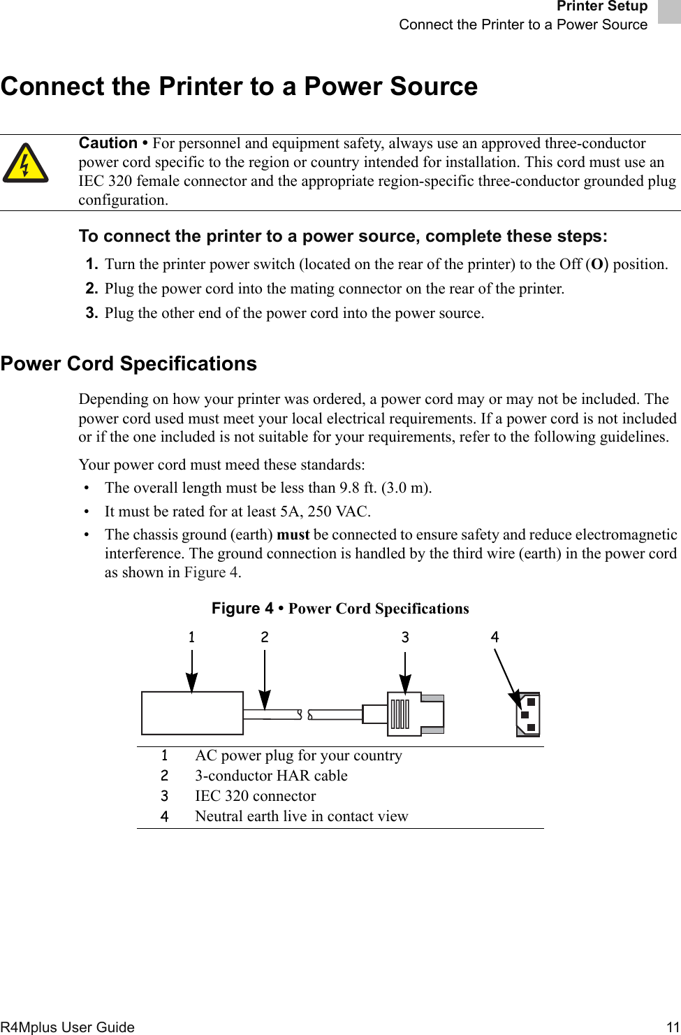 Printer SetupConnect the Printer to a Power SourceR4Mplus User Guide  11Connect the Printer to a Power SourceTo connect the printer to a power source, complete these steps:1. Turn the printer power switch (located on the rear of the printer) to the Off (O) position.2. Plug the power cord into the mating connector on the rear of the printer.3. Plug the other end of the power cord into the power source.Power Cord SpecificationsDepending on how your printer was ordered, a power cord may or may not be included. The power cord used must meet your local electrical requirements. If a power cord is not included or if the one included is not suitable for your requirements, refer to the following guidelines.Your power cord must meed these standards:• The overall length must be less than 9.8 ft. (3.0 m).• It must be rated for at least 5A, 250 VAC.• The chassis ground (earth) must be connected to ensure safety and reduce electromagnetic interference. The ground connection is handled by the third wire (earth) in the power cord as shown in Figure 4.Figure 4 • Power Cord SpecificationsCaution • For personnel and equipment safety, always use an approved three-conductor power cord specific to the region or country intended for installation. This cord must use an IEC 320 female connector and the appropriate region-specific three-conductor grounded plug configuration.1AC power plug for your country23-conductor HAR cable3IEC 320 connector4Neutral earth live in contact view1 2 3 4