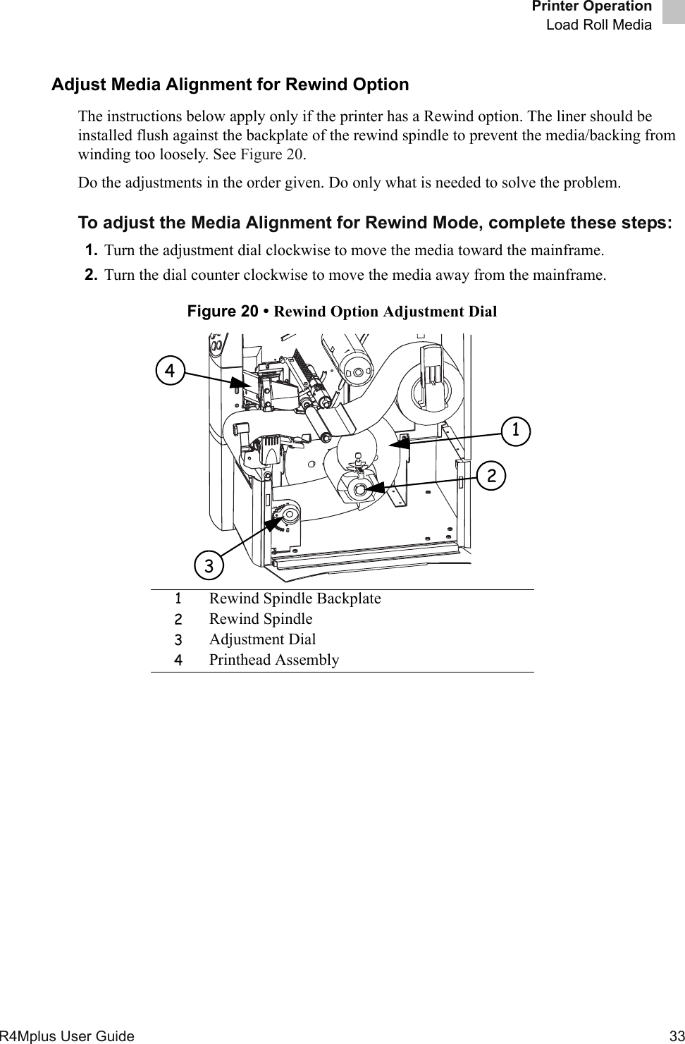 Printer OperationLoad Roll MediaR4Mplus User Guide  33Adjust Media Alignment for Rewind OptionThe instructions below apply only if the printer has a Rewind option. The liner should be installed flush against the backplate of the rewind spindle to prevent the media/backing from winding too loosely. See Figure 20.Do the adjustments in the order given. Do only what is needed to solve the problem.To adjust the Media Alignment for Rewind Mode, complete these steps:1. Turn the adjustment dial clockwise to move the media toward the mainframe. 2. Turn the dial counter clockwise to move the media away from the mainframe.Figure 20 • Rewind Option Adjustment Dial1Rewind Spindle Backplate2Rewind Spindle3Adjustment Dial4Printhead Assembly1243