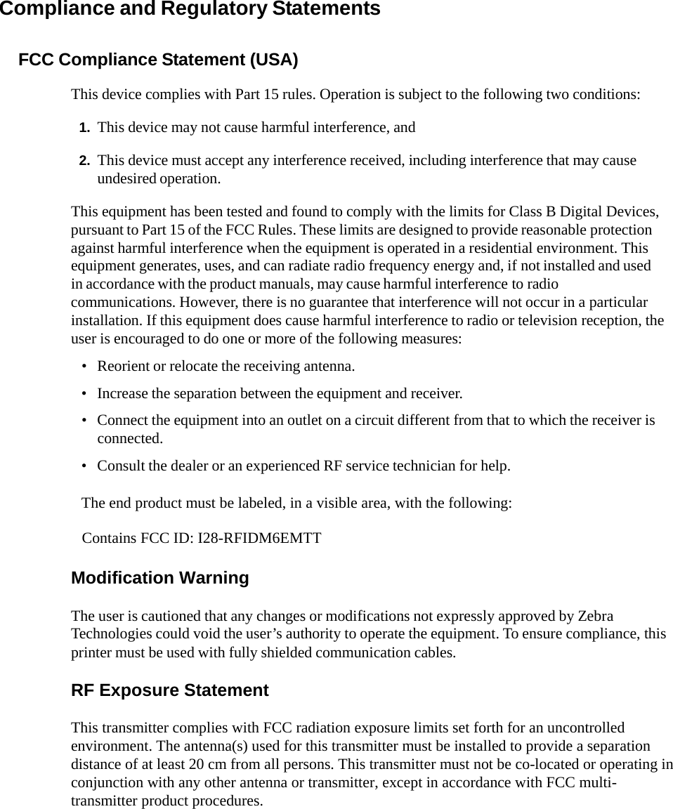  Compliance and Regulatory Statements FCC Compliance Statement (USA) This device complies with Part 15 rules. Operation is subject to the following two conditions: 1. This device may not cause harmful interference, and 2. This device must accept any interference received, including interference that may cause undesired operation. This equipment has been tested and found to comply with the limits for Class B Digital Devices, pursuant to Part 15 of the FCC Rules. These limits are designed to provide reasonable protection against harmful interference when the equipment is operated in a residential environment. This equipment generates, uses, and can radiate radio frequency energy and, if not installed and used in accordance with the product manuals, may cause harmful interference to radio communications. However, there is no guarantee that interference will not occur in a particular installation. If this equipment does cause harmful interference to radio or television reception, the user is encouraged to do one or more of the following measures: • Reorient or relocate the receiving antenna. • Increase the separation between the equipment and receiver. • Connect the equipment into an outlet on a circuit different from that to which the receiver is connected. • Consult the dealer or an experienced RF service technician for help. The end product must be labeled, in a visible area, with the following:    Modification Warning  The user is cautioned that any changes or modifications not expressly approved by Zebra Technologies could void the user’s authority to operate the equipment. To ensure compliance, this printer must be used with fully shielded communication cables.  RF Exposure Statement  This transmitter complies with FCC radiation exposure limits set forth for an uncontrolled environment. The antenna(s) used for this transmitter must be installed to provide a separation distance of at least 20 cm from all persons. This transmitter must not be co-located or operating in conjunction with any other antenna or transmitter, except in accordance with FCC multi-transmitter product procedures.  Contains FCC ID: I28-RFIDM6EMTT 