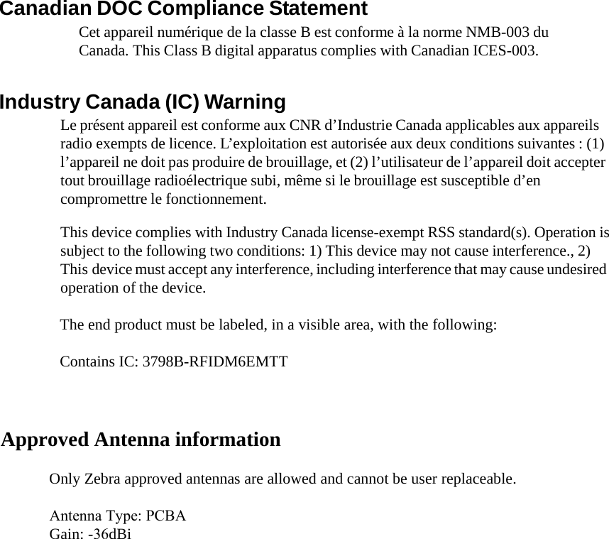 Canadian DOC Compliance Statement Cet appareil numérique de la classe B est conforme à la norme NMB-003 du Canada. This Class B digital apparatus complies with Canadian ICES-003. Industry Canada (IC) Warning Le présent appareil est conforme aux CNR d’Industrie Canada applicables aux appareils radio exempts de licence. L’exploitation est autorisée aux deux conditions suivantes : (1) l’appareil ne doit pas produire de brouillage, et (2) l’utilisateur de l’appareil doit accepter tout brouillage radioélectrique subi, même si le brouillage est susceptible d’en compromettre le fonctionnement. This device complies with Industry Canada license-exempt RSS standard(s). Operation is subject to the following two conditions: 1) This device may not cause interference., 2) This device must accept any interference, including interference that may cause undesired operation of the device. Approved Antenna information  The end product must be labeled, in a visible area, with the following:   Contains IC: 3798B-RFIDM6EMTT  Only Zebra approved antennas are allowed and cannot be user replaceable.  Antenna Type: PCBA  Gain: -36dBi 