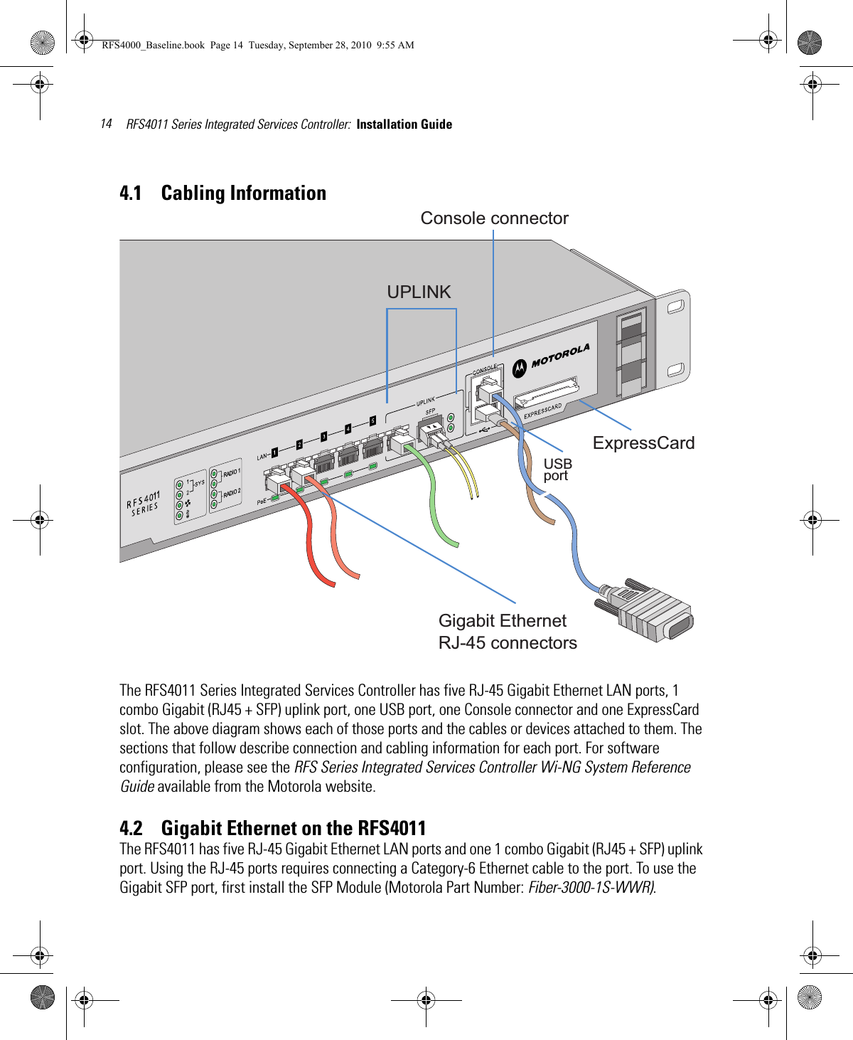 RFS4011 Series Integrated Services Controller:  Installation Guide 144.1    Cabling InformationThe RFS4011 Series Integrated Services Controller has five RJ-45 Gigabit Ethernet LAN ports, 1 combo Gigabit (RJ45 + SFP) uplink port, one USB port, one Console connector and one ExpressCard slot. The above diagram shows each of those ports and the cables or devices attached to them. The sections that follow describe connection and cabling information for each port. For software configuration, please see the RFS Series Integrated Services Controller Wi-NG System Reference Guide available from the Motorola website.4.2    Gigabit Ethernet on the RFS4011The RFS4011 has five RJ-45 Gigabit Ethernet LAN ports and one 1 combo Gigabit (RJ45 + SFP) uplink port. Using the RJ-45 ports requires connecting a Category-6 Ethernet cable to the port. To use the Gigabit SFP port, first install the SFP Module (Motorola Part Number: Fiber-3000-1S-WWR).Gigabit EthernetRJ-45 connectorsUPLINKConsole connectorUSBportExpressCardRADIO 1RADIO 211RFS4000_Baseline.book  Page 14  Tuesday, September 28, 2010  9:55 AM