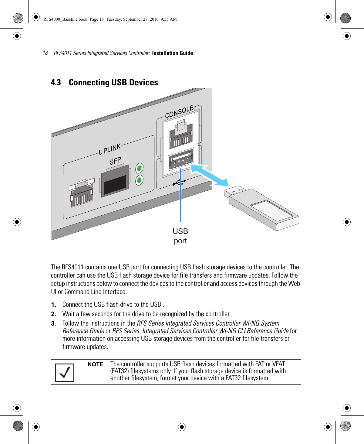 RFS4011 Series Integrated Services Controller:  Installation Guide 184.3    Connecting USB DevicesThe RFS4011 contains one USB port for connecting USB flash storage devices to the controller. The controller can use the USB flash storage device for file transfers and firmware updates. Follow the setup instructions below to connect the devices to the controller and access devices through the Web UI or Command Line Interface. 1. Connect the USB flash drive to the USB .2. Wait a few seconds for the drive to be recognized by the controller.3. Follow the instructions in the RFS Series Integrated Services Controller Wi-NG System Reference Guide or RFS Series  Integrated Services Controller Wi-NG CLI Reference Guide for more information on accessing USB storage devices from the controller for file transfers or firmware updates.NOTE The controller supports USB flash devices formatted with FAT or VFAT (FAT32) filesystems only. If your flash storage device is formatted with another filesystem, format your device with a FAT32 filesystem.USBportRFS4000_Baseline.book  Page 18  Tuesday, September 28, 2010  9:55 AM