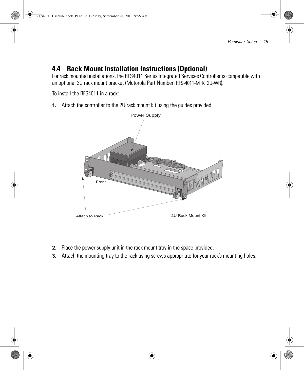 Hardware Setup 194.4    Rack Mount Installation Instructions (Optional)For rack mounted installations, the RFS4011 Series Integrated Services Controller is compatible with an optional 2U rack mount bracket (Motorola Part Number: RFS-4011-MTKT2U-WR).To install the RFS4011 in a rack:1. Attach the controller to the 2U rack mount kit using the guides provided.2. Place the power supply unit in the rack mount tray in the space provided.3. Attach the mounting tray to the rack using screws appropriate for your rack’s mounting holes.2U Rack Mount KitFrontAttach to RackPower Supply RFS4000_Baseline.book  Page 19  Tuesday, September 28, 2010  9:55 AM