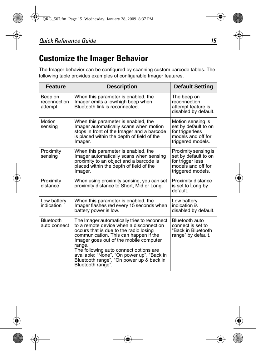Quick Reference Guide 15Customize the Imager BehaviorThe Imager behavior can be configured by scanning custom barcode tables. The following table provides examples of configurable Imager features.Feature  Description Default SettingBeep on reconnection attemptWhen this parameter is enabled, the Imager emits a low/high beep when Bluetooth link is reconnected.The beep on reconnection attempt feature is disabled by default.Motion sensing When this parameter is enabled, the Imager automatically scans when motion stops in front of the Imager and a barcode is placed within the depth of field of the Imager.Motion sensing is set by default to on for triggerless models and off for triggered models.Proximity sensing When this parameter is enabled, the Imager automatically scans when sensing proximity to an object and a barcode is placed within the depth of field of the Imager.Proximity sensing is set by default to on for trigger less models and off for triggered models.Proximity distance When using proximity sensing, you can set proximity distance to Short, Mid or Long. Proximity distance is set to Long by default.Low battery indication When this parameter is enabled, the Imager flashes red every 15 seconds when battery power is low.Low battery indication is disabled by default.Bluetooth auto connect The Imager automatically tries to reconnect to a remote device when a disconnection occurs that is due to the radio losing communication. This can happen if the Imager goes out of the mobile computer range.The following auto connect options are available: “None”, “On power up”, “Back in Bluetooth range”, “On power up &amp; back in Bluetooth range”.Bluetooth auto connect is set to “Back in Bluetooth range” by default.QRG_507.fm  Page 15  Wednesday, January 28, 2009  8:37 PM