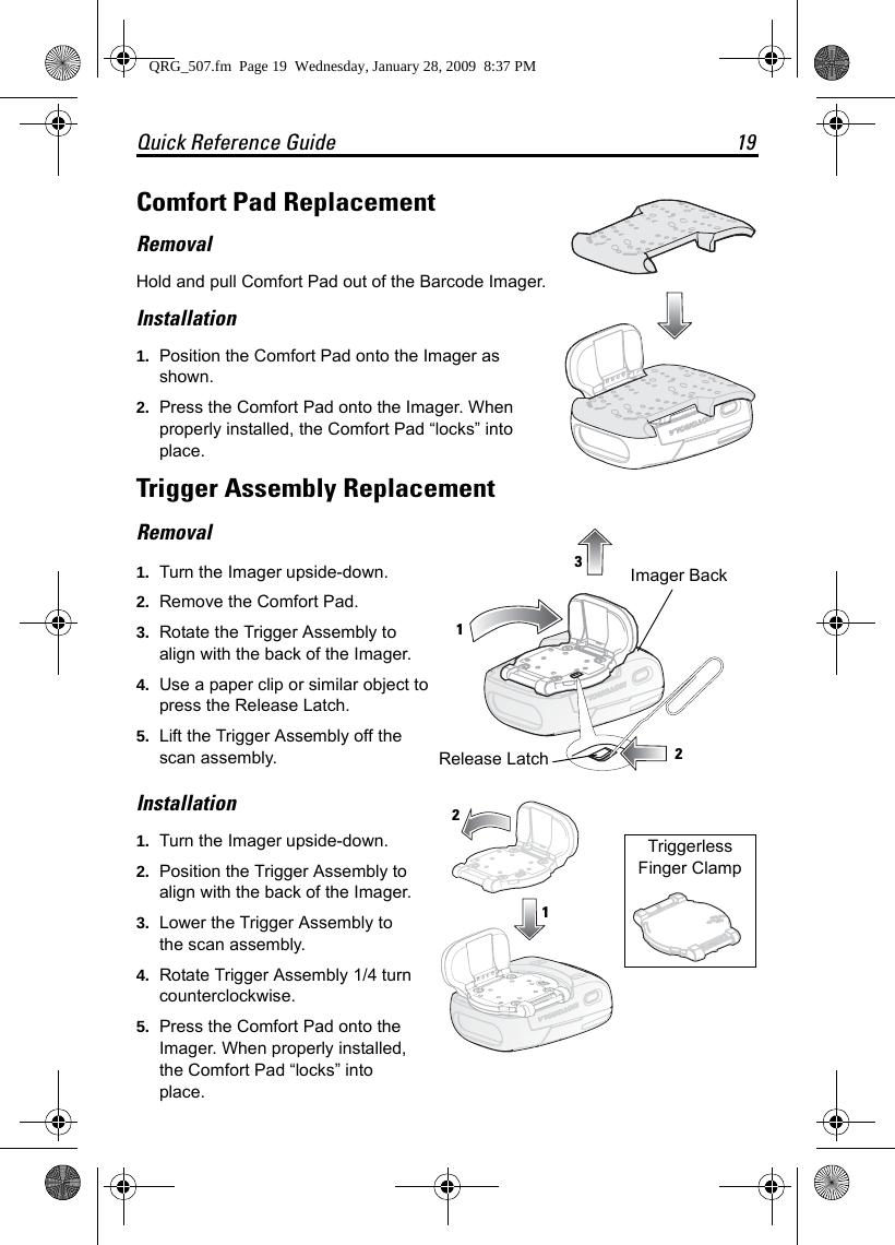 Quick Reference Guide 19Comfort Pad ReplacementRemovalHold and pull Comfort Pad out of the Barcode Imager.Installation1. Position the Comfort Pad onto the Imager as shown. 2. Press the Comfort Pad onto the Imager. When properly installed, the Comfort Pad “locks” into place.Trigger Assembly ReplacementRemoval1. Turn the Imager upside-down.2. Remove the Comfort Pad.3. Rotate the Trigger Assembly to align with the back of the Imager.4. Use a paper clip or similar object to press the Release Latch.5. Lift the Trigger Assembly off the scan assembly.Installation1. Turn the Imager upside-down.2. Position the Trigger Assembly to align with the back of the Imager.3. Lower the Trigger Assembly to the scan assembly.4. Rotate Trigger Assembly 1/4 turn counterclockwise.5. Press the Comfort Pad onto the Imager. When properly installed, the Comfort Pad “locks” into place.123Release LatchImager Back1Triggerless Finger Clamp 2QRG_507.fm  Page 19  Wednesday, January 28, 2009  8:37 PM
