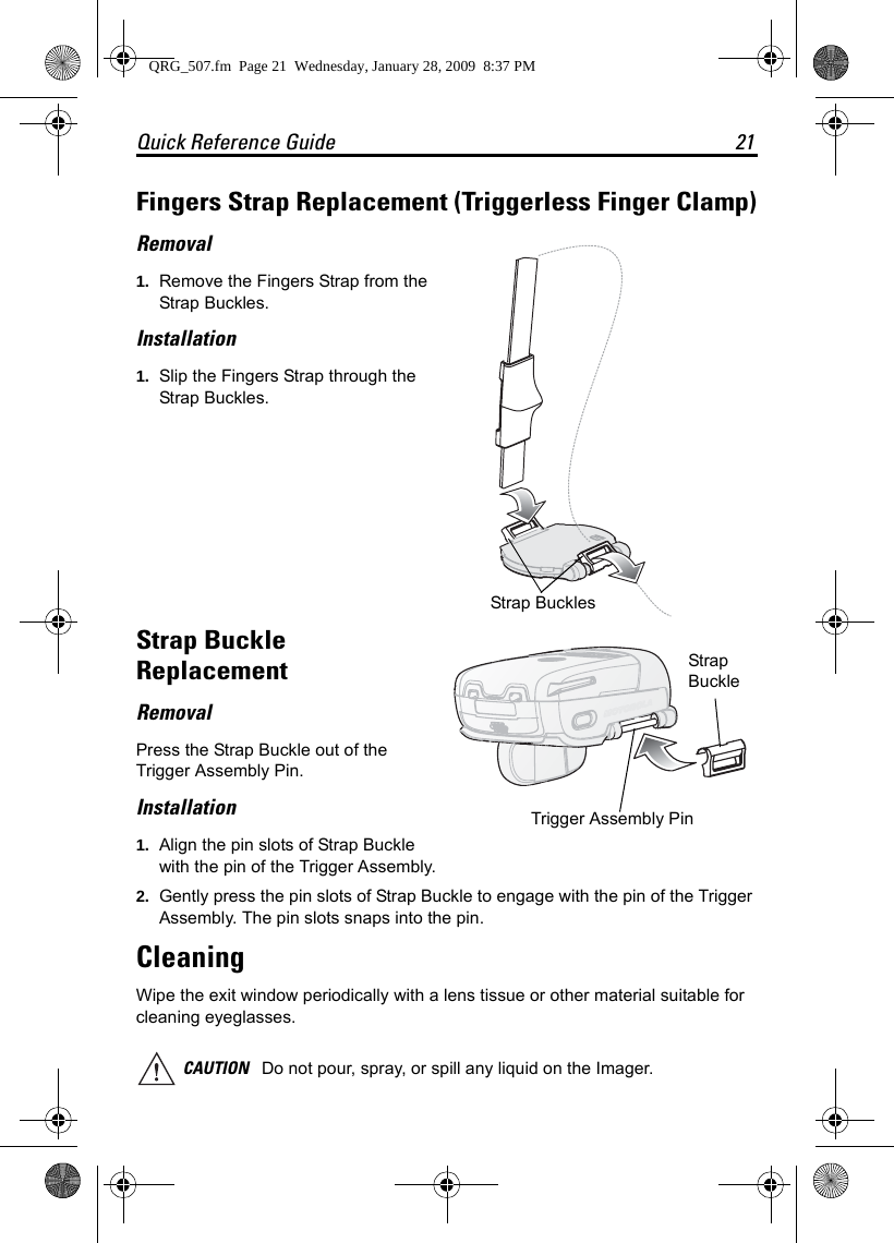 Quick Reference Guide 21Fingers Strap Replacement (Triggerless Finger Clamp)Removal1. Remove the Fingers Strap from the Strap Buckles.Installation1. Slip the Fingers Strap through the Strap Buckles.Strap Buckle ReplacementRemovalPress the Strap Buckle out of the Trigger Assembly Pin.Installation1. Align the pin slots of Strap Buckle with the pin of the Trigger Assembly.2. Gently press the pin slots of Strap Buckle to engage with the pin of the Trigger Assembly. The pin slots snaps into the pin.CleaningWipe the exit window periodically with a lens tissue or other material suitable for cleaning eyeglasses.CAUTION Do not pour, spray, or spill any liquid on the Imager.Strap Buckles Strap BuckleTrigger Assembly Pin QRG_507.fm  Page 21  Wednesday, January 28, 2009  8:37 PM