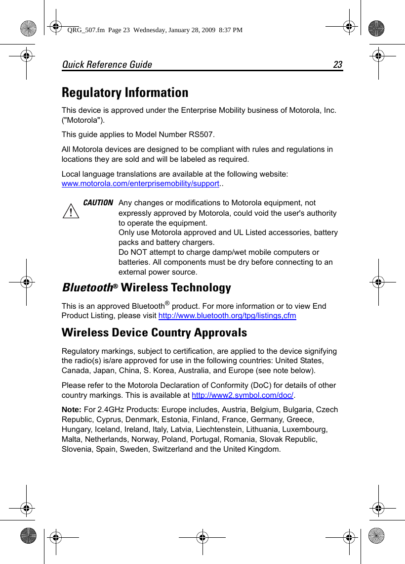 Quick Reference Guide 23Regulatory InformationThis device is approved under the Enterprise Mobility business of Motorola, Inc. (&quot;Motorola&quot;).This guide applies to Model Number RS507.All Motorola devices are designed to be compliant with rules and regulations in locations they are sold and will be labeled as required. Local language translations are available at the following website: www.motorola.com/enterprisemobility/support..Bluetooth® Wireless TechnologyThis is an approved Bluetooth® product. For more information or to view End Product Listing, please visit http://www.bluetooth.org/tpg/listings,cfmWireless Device Country ApprovalsRegulatory markings, subject to certification, are applied to the device signifying the radio(s) is/are approved for use in the following countries: United States, Canada, Japan, China, S. Korea, Australia, and Europe (see note below). Please refer to the Motorola Declaration of Conformity (DoC) for details of other country markings. This is available at http://www2.symbol.com/doc/.Note: For 2.4GHz Products: Europe includes, Austria, Belgium, Bulgaria, Czech Republic, Cyprus, Denmark, Estonia, Finland, France, Germany, Greece, Hungary, Iceland, Ireland, Italy, Latvia, Liechtenstein, Lithuania, Luxembourg, Malta, Netherlands, Norway, Poland, Portugal, Romania, Slovak Republic, Slovenia, Spain, Sweden, Switzerland and the United Kingdom.CAUTION Any changes or modifications to Motorola equipment, not expressly approved by Motorola, could void the user&apos;s authority to operate the equipment. Only use Motorola approved and UL Listed accessories, battery packs and battery chargers.Do NOT attempt to charge damp/wet mobile computers or batteries. All components must be dry before connecting to an external power source.QRG_507.fm  Page 23  Wednesday, January 28, 2009  8:37 PM