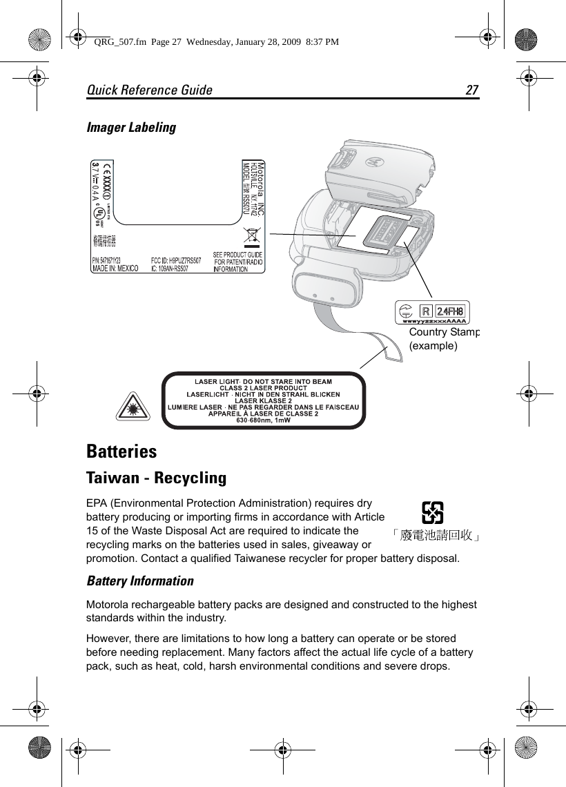 Quick Reference Guide 27Imager LabelingBatteriesTaiwan - RecyclingEPA (Environmental Protection Administration) requires dry battery producing or importing firms in accordance with Article 15 of the Waste Disposal Act are required to indicate the recycling marks on the batteries used in sales, giveaway or promotion. Contact a qualified Taiwanese recycler for proper battery disposal.Battery InformationMotorola rechargeable battery packs are designed and constructed to the highest standards within the industry.However, there are limitations to how long a battery can operate or be stored before needing replacement. Many factors affect the actual life cycle of a battery pack, such as heat, cold, harsh environmental conditions and severe drops.Country Stamp(example)QRG_507.fm  Page 27  Wednesday, January 28, 2009  8:37 PM