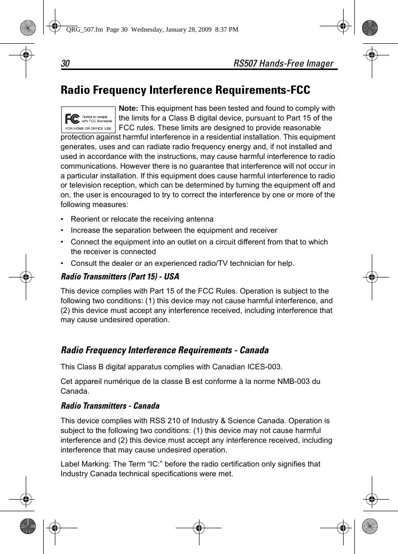 30 RS507 Hands-Free ImagerRadio Frequency Interference Requirements-FCC Note: This equipment has been tested and found to comply with the limits for a Class B digital device, pursuant to Part 15 of the FCC rules. These limits are designed to provide reasonable protection against harmful interference in a residential installation. This equipment generates, uses and can radiate radio frequency energy and, if not installed and used in accordance with the instructions, may cause harmful interference to radio communications. However there is no guarantee that interference will not occur in a particular installation. If this equipment does cause harmful interference to radio or television reception, which can be determined by turning the equipment off and on, the user is encouraged to try to correct the interference by one or more of the following measures:• Reorient or relocate the receiving antenna• Increase the separation between the equipment and receiver• Connect the equipment into an outlet on a circuit different from that to which the receiver is connected• Consult the dealer or an experienced radio/TV technician for help.Radio Transmitters (Part 15) - USAThis device complies with Part 15 of the FCC Rules. Operation is subject to the following two conditions: (1) this device may not cause harmful interference, and (2) this device must accept any interference received, including interference that may cause undesired operation.Radio Frequency Interference Requirements - Canada This Class B digital apparatus complies with Canadian ICES-003.Cet appareil numérique de la classe B est conforme à la norme NMB-003 du Canada.Radio Transmitters - CanadaThis device complies with RSS 210 of Industry &amp; Science Canada. Operation is subject to the following two conditions: (1) this device may not cause harmful interference and (2) this device must accept any interference received, including interference that may cause undesired operation.Label Marking: The Term “IC:” before the radio certification only signifies that Industry Canada technical specifications were met.QRG_507.fm  Page 30  Wednesday, January 28, 2009  8:37 PM