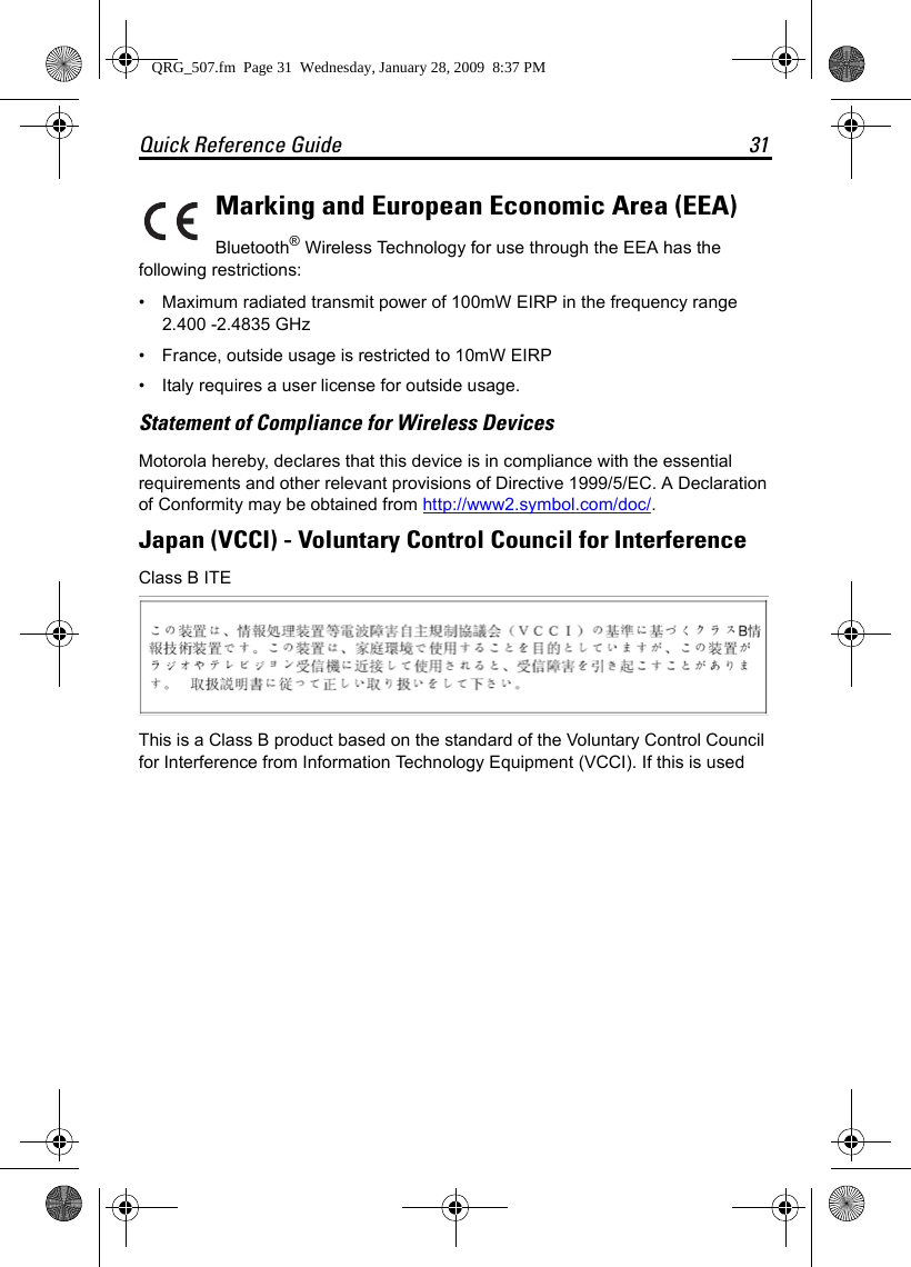 Quick Reference Guide 31Marking and European Economic Area (EEA)Bluetooth® Wireless Technology for use through the EEA has the following restrictions:• Maximum radiated transmit power of 100mW EIRP in the frequency range 2.400 -2.4835 GHz• France, outside usage is restricted to 10mW EIRP• Italy requires a user license for outside usage.Statement of Compliance for Wireless DevicesMotorola hereby, declares that this device is in compliance with the essential requirements and other relevant provisions of Directive 1999/5/EC. A Declaration of Conformity may be obtained from http://www2.symbol.com/doc/.Japan (VCCI) - Voluntary Control Council for InterferenceClass B ITEThis is a Class B product based on the standard of the Voluntary Control Council for Interference from Information Technology Equipment (VCCI). If this is used QRG_507.fm  Page 31  Wednesday, January 28, 2009  8:37 PM