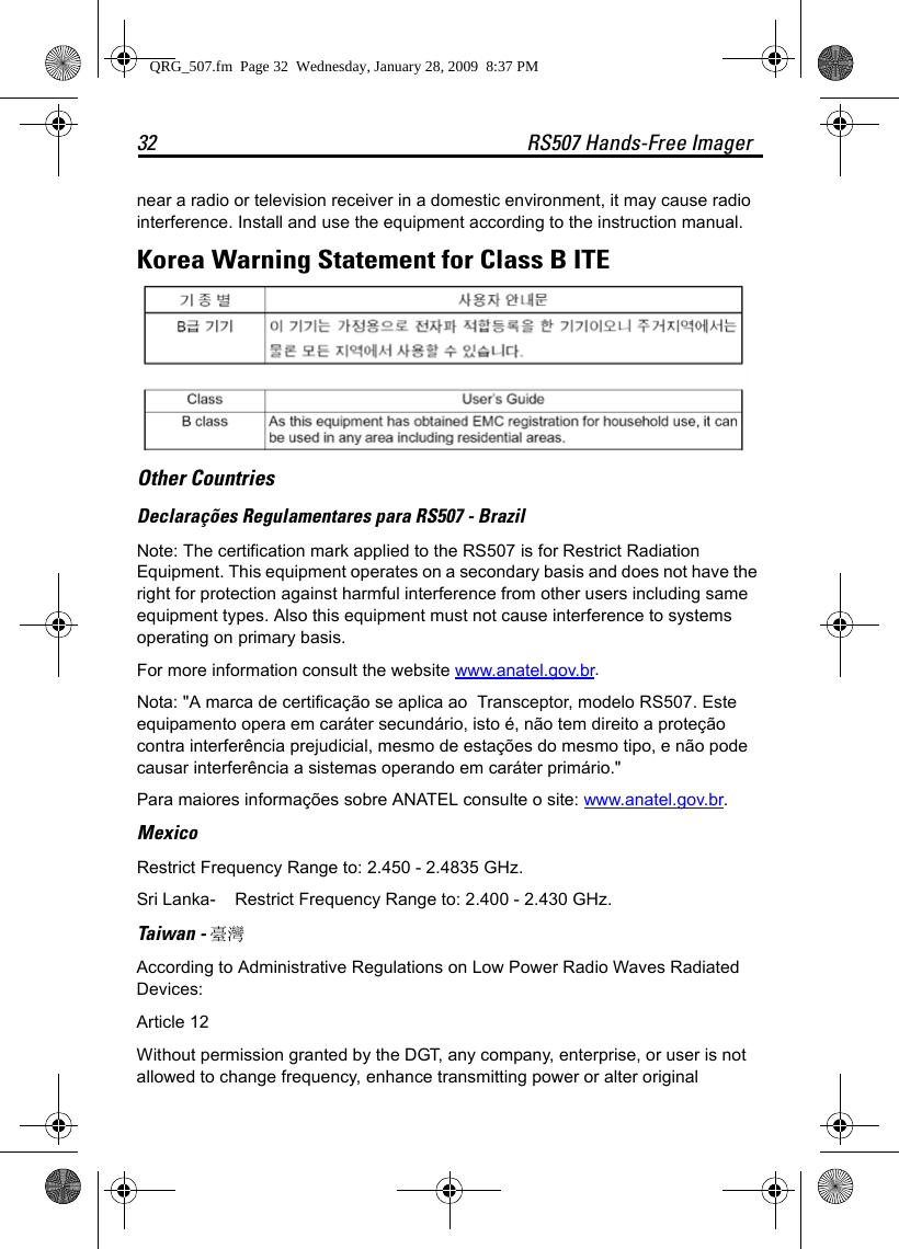 32 RS507 Hands-Free Imagernear a radio or television receiver in a domestic environment, it may cause radio interference. Install and use the equipment according to the instruction manual.Korea Warning Statement for Class B ITEOther CountriesDeclarações Regulamentares para RS507 - BrazilNote: The certification mark applied to the RS507 is for Restrict Radiation Equipment. This equipment operates on a secondary basis and does not have the right for protection against harmful interference from other users including same equipment types. Also this equipment must not cause interference to systems operating on primary basis.For more information consult the website www.anatel.gov.br.Nota: &quot;A marca de certificação se aplica ao  Transceptor, modelo RS507. Este equipamento opera em caráter secundário, isto é, não tem direito a proteção contra interferência prejudicial, mesmo de estações do mesmo tipo, e não pode causar interferência a sistemas operando em caráter primário.&quot;Para maiores informações sobre ANATEL consulte o site: www.anatel.gov.br.Mexico Restrict Frequency Range to: 2.450 - 2.4835 GHz.Sri Lanka- Restrict Frequency Range to: 2.400 - 2.430 GHz. Taiwan - 臺灣According to Administrative Regulations on Low Power Radio Waves Radiated Devices:Article 12Without permission granted by the DGT, any company, enterprise, or user is not allowed to change frequency, enhance transmitting power or alter original QRG_507.fm  Page 32  Wednesday, January 28, 2009  8:37 PM