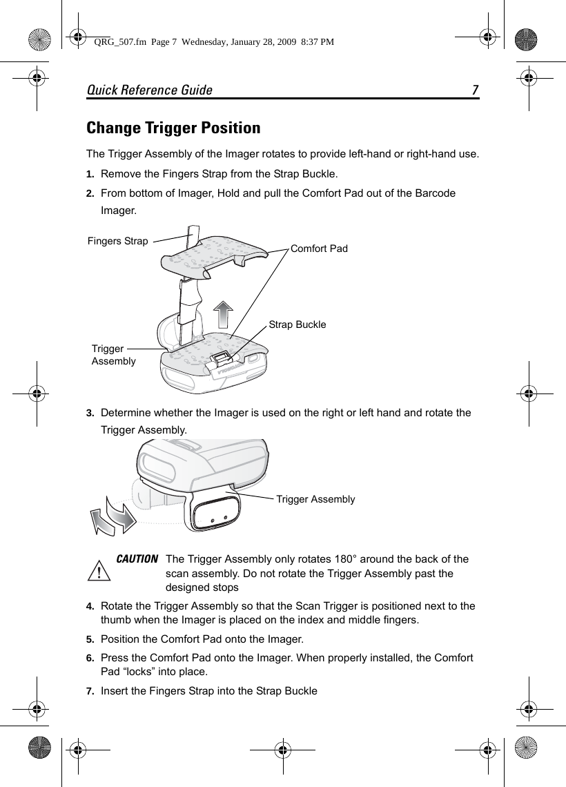 Quick Reference Guide 7Change Trigger PositionThe Trigger Assembly of the Imager rotates to provide left-hand or right-hand use.1. Remove the Fingers Strap from the Strap Buckle.2. From bottom of Imager, Hold and pull the Comfort Pad out of the Barcode Imager.3. Determine whether the Imager is used on the right or left hand and rotate the Trigger Assembly.4. Rotate the Trigger Assembly so that the Scan Trigger is positioned next to the thumb when the Imager is placed on the index and middle fingers.5. Position the Comfort Pad onto the Imager. 6. Press the Comfort Pad onto the Imager. When properly installed, the Comfort Pad “locks” into place.7. Insert the Fingers Strap into the Strap BuckleCAUTION The Trigger Assembly only rotates 180° around the back of the scan assembly. Do not rotate the Trigger Assembly past the designed stopsFingers StrapStrap BuckleComfort PadTrigger AssemblyTrigger AssemblyQRG_507.fm  Page 7  Wednesday, January 28, 2009  8:37 PM