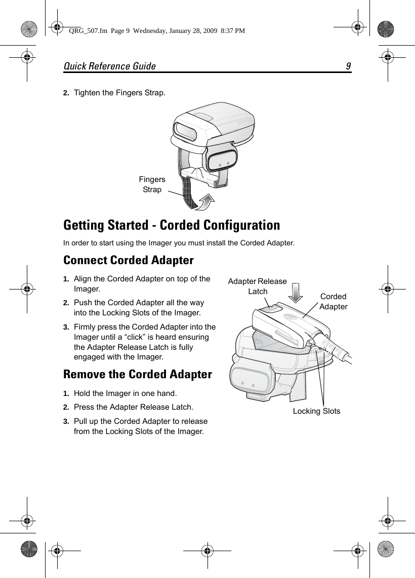 Quick Reference Guide 92. Tighten the Fingers Strap.Getting Started - Corded ConfigurationIn order to start using the Imager you must install the Corded Adapter.Connect Corded Adapter1. Align the Corded Adapter on top of the Imager.2. Push the Corded Adapter all the way into the Locking Slots of the Imager.3. Firmly press the Corded Adapter into the Imager until a “click” is heard ensuring the Adapter Release Latch is fully engaged with the Imager.Remove the Corded Adapter1. Hold the Imager in one hand. 2. Press the Adapter Release Latch.3. Pull up the Corded Adapter to release from the Locking Slots of the Imager.Fingers Strap Locking SlotsAdapter Release Latch Corded Adapter QRG_507.fm  Page 9  Wednesday, January 28, 2009  8:37 PM