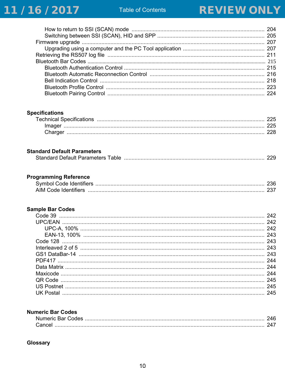 Table of Contents10How to return to SSI (SCAN) mode  ........................................................................................  204Switching between SSI (SCAN), HID and SPP .......................................................................  205Firmware upgrade .........................................................................................................................  207Upgrading using a computer and the PC Tool application ......................................................  207Retrieving the RS507 log file  ........................................................................................................  211Bluetooth Bar Codes ...................................................................................................................................  215Bluetooth Authentication Control .............................................................................................  215Bluetooth Automatic Reconnection Control  ............................................................................  216Bell Indication Control  .............................................................................................................  218Bluetooth Profile Control  .........................................................................................................  223Bluetooth Pairing Control  ........................................................................................................  224SpecificationsTechnical Specifications  ...............................................................................................................  225Imager  .....................................................................................................................................  225Charger  ...................................................................................................................................  228Standard Default ParametersStandard Default Parameters Table  ............................................................................................. 229Programming ReferenceSymbol Code Identifiers ................................................................................................................  236AIM Code Identifiers  .....................................................................................................................  237Sample Bar CodesCode 39  ........................................................................................................................................  242UPC/EAN  ......................................................................................................................................  242UPC-A, 100% ..........................................................................................................................  242EAN-13, 100%  ........................................................................................................................  243Code 128  ......................................................................................................................................  243Interleaved 2 of 5  ..........................................................................................................................  243GS1 DataBar-14 ........................................................................................................................... 243PDF417 .........................................................................................................................................  244Data Matrix ....................................................................................................................................  244Maxicode .......................................................................................................................................  244QR Code  .......................................................................................................................................  245US Postnet ....................................................................................................................................  245UK Postal  ......................................................................................................................................  245Numeric Bar CodesNumeric Bar Codes .......................................................................................................................  246Cancel ...........................................................................................................................................  247Glossary 11 / 16 / 2017                                  REVIEW ONLY                             REVIEW ONLY - REVIEW ONLY - REVIEW ONLY