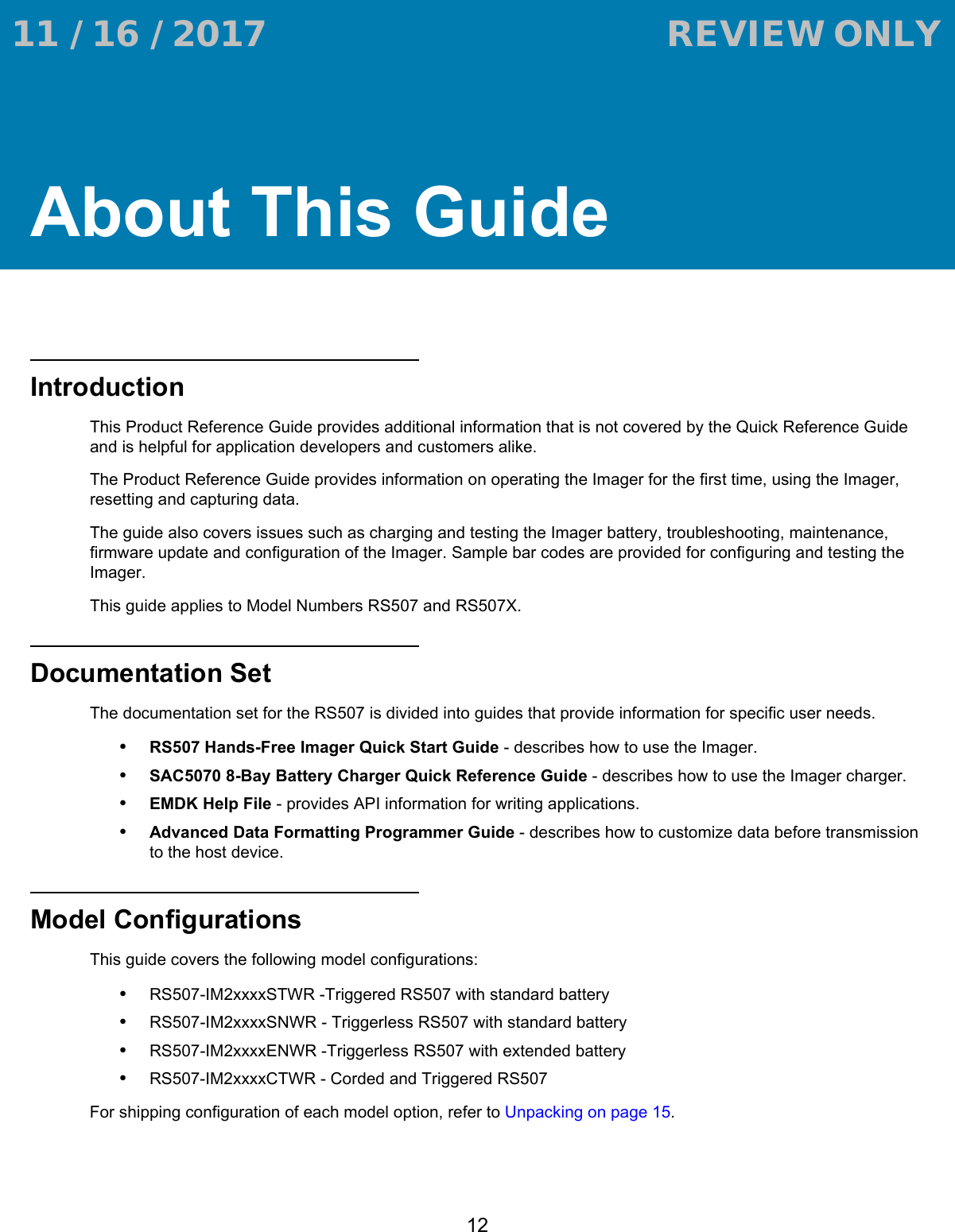 12About This GuideIntroductionThis Product Reference Guide provides additional information that is not covered by the Quick Reference Guide and is helpful for application developers and customers alike.The Product Reference Guide provides information on operating the Imager for the first time, using the Imager, resetting and capturing data.The guide also covers issues such as charging and testing the Imager battery, troubleshooting, maintenance, firmware update and configuration of the Imager. Sample bar codes are provided for configuring and testing the Imager.This guide applies to Model Numbers RS507 and RS507X.Documentation SetThe documentation set for the RS507 is divided into guides that provide information for specific user needs.•RS507 Hands-Free Imager Quick Start Guide - describes how to use the Imager.•SAC5070 8-Bay Battery Charger Quick Reference Guide - describes how to use the Imager charger.•EMDK Help File - provides API information for writing applications.•Advanced Data Formatting Programmer Guide - describes how to customize data before transmission to the host device.Model ConfigurationsThis guide covers the following model configurations:•RS507-IM2xxxxSTWR -Triggered RS507 with standard battery•RS507-IM2xxxxSNWR - Triggerless RS507 with standard battery•RS507-IM2xxxxENWR -Triggerless RS507 with extended battery•RS507-IM2xxxxCTWR - Corded and Triggered RS507For shipping configuration of each model option, refer to Unpacking on page 15. 11 / 16 / 2017                                  REVIEW ONLY                             REVIEW ONLY - REVIEW ONLY - REVIEW ONLY