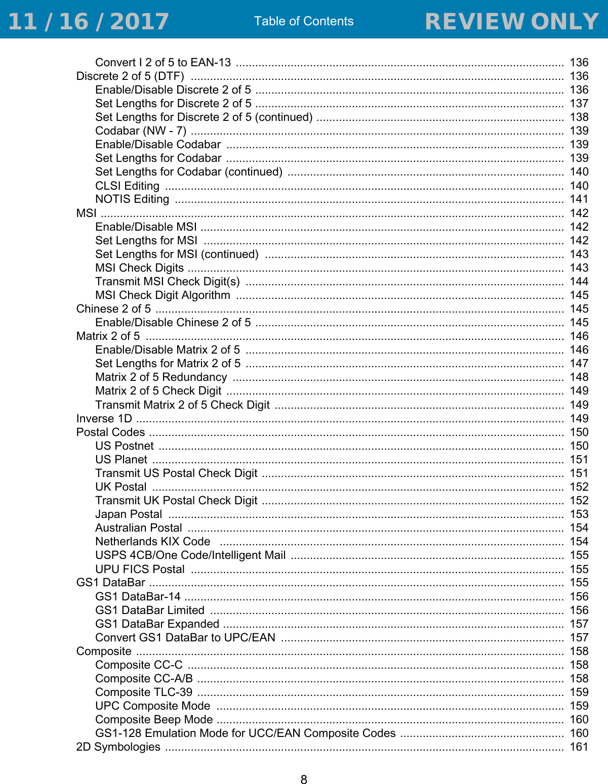 Table of Contents8Convert I 2 of 5 to EAN-13 ......................................................................................................  136Discrete 2 of 5 (DTF)  ....................................................................................................................  136Enable/Disable Discrete 2 of 5 ................................................................................................ 136Set Lengths for Discrete 2 of 5 ................................................................................................  137Set Lengths for Discrete 2 of 5 (continued) .............................................................................  138Codabar (NW - 7) ....................................................................................................................  139Enable/Disable Codabar  .........................................................................................................  139Set Lengths for Codabar .........................................................................................................  139Set Lengths for Codabar (continued) ......................................................................................  140CLSI Editing  ............................................................................................................................  140NOTIS Editing  .........................................................................................................................  141MSI ................................................................................................................................................  142Enable/Disable MSI .................................................................................................................  142Set Lengths for MSI  ................................................................................................................  142Set Lengths for MSI (continued)  .............................................................................................  143MSI Check Digits .....................................................................................................................  143Transmit MSI Check Digit(s)  ................................................................................................... 144MSI Check Digit Algorithm  ......................................................................................................  145Chinese 2 of 5 ...............................................................................................................................  145Enable/Disable Chinese 2 of 5 ................................................................................................  145Matrix 2 of 5  ..................................................................................................................................  146Enable/Disable Matrix 2 of 5  ...................................................................................................  146Set Lengths for Matrix 2 of 5 ...................................................................................................  147Matrix 2 of 5 Redundancy  .......................................................................................................  148Matrix 2 of 5 Check Digit  .........................................................................................................  149Transmit Matrix 2 of 5 Check Digit  ..........................................................................................  149Inverse 1D .....................................................................................................................................  149Postal Codes .................................................................................................................................  150US Postnet  ..............................................................................................................................  150US Planet  ................................................................................................................................  151Transmit US Postal Check Digit ..............................................................................................  151UK Postal  ................................................................................................................................  152Transmit UK Postal Check Digit ..............................................................................................  152Japan Postal  ...........................................................................................................................  153Australian Postal  .....................................................................................................................  154Netherlands KIX Code   ...........................................................................................................  154USPS 4CB/One Code/Intelligent Mail  .....................................................................................  155UPU FICS Postal  ....................................................................................................................  155GS1 DataBar .................................................................................................................................  155GS1 DataBar-14 ......................................................................................................................  156GS1 DataBar Limited  ..............................................................................................................  156GS1 DataBar Expanded .......................................................................................................... 157Convert GS1 DataBar to UPC/EAN  ........................................................................................  157Composite .....................................................................................................................................  158Composite CC-C  .....................................................................................................................  158Composite CC-A/B ..................................................................................................................  158Composite TLC-39  ..................................................................................................................  159UPC Composite Mode  ............................................................................................................ 159Composite Beep Mode ............................................................................................................  160GS1-128 Emulation Mode for UCC/EAN Composite Codes ...................................................  1602D Symbologies ............................................................................................................................  161 11 / 16 / 2017                                  REVIEW ONLY                             REVIEW ONLY - REVIEW ONLY - REVIEW ONLY