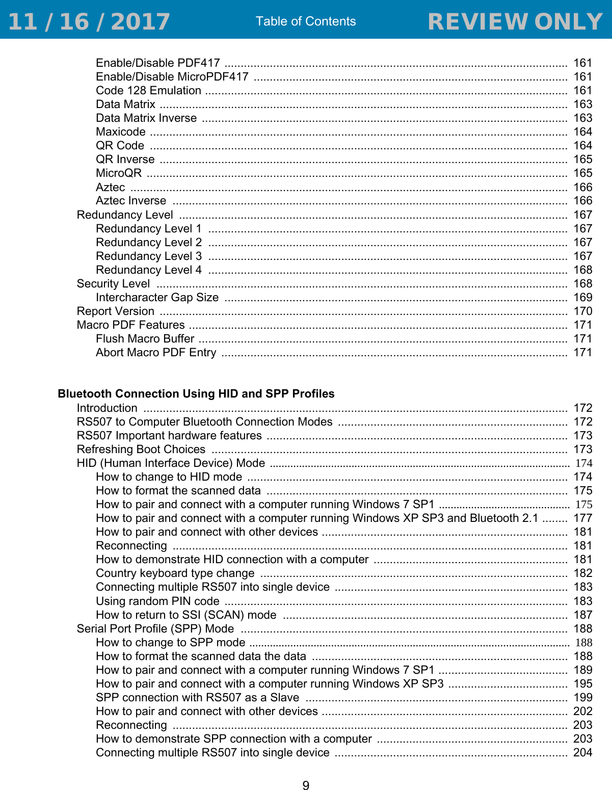 Table of Contents9Enable/Disable PDF417 ..........................................................................................................  161Enable/Disable MicroPDF417  .................................................................................................  161Code 128 Emulation ................................................................................................................  161Data Matrix ..............................................................................................................................  163Data Matrix Inverse  .................................................................................................................  163Maxicode .................................................................................................................................  164QR Code  .................................................................................................................................  164QR Inverse  ..............................................................................................................................  165MicroQR  ..................................................................................................................................  165Aztec  .......................................................................................................................................  166Aztec Inverse  ..........................................................................................................................  166Redundancy Level  ........................................................................................................................  167Redundancy Level 1  ...............................................................................................................  167Redundancy Level 2  ...............................................................................................................  167Redundancy Level 3  ...............................................................................................................  167Redundancy Level 4  ...............................................................................................................  168Security Level  ...............................................................................................................................  168Intercharacter Gap Size  ..........................................................................................................  169Report Version  ..............................................................................................................................  170Macro PDF Features .....................................................................................................................  171Flush Macro Buffer ..................................................................................................................  171Abort Macro PDF Entry  ...........................................................................................................  171Bluetooth Connection Using HID and SPP ProfilesIntroduction  ...................................................................................................................................  172RS507 to Computer Bluetooth Connection Modes  .......................................................................  172RS507 Important hardware features ............................................................................................. 173Refreshing Boot Choices  ..............................................................................................................  173HID (Human Interface Device) Mode .......................................................................................................  174How to change to HID mode  ...................................................................................................  174How to format the scanned data  .............................................................................................  175How to pair and connect with a computer running Windows 7 SP1 ............................................. 175How to pair and connect with a computer running Windows XP SP3 and Bluetooth 2.1 ........  177How to pair and connect with other devices ............................................................................  181Reconnecting  ..........................................................................................................................  181How to demonstrate HID connection with a computer ............................................................  181Country keyboard type change  ...............................................................................................  182Connecting multiple RS507 into single device  ........................................................................  183Using random PIN code ..........................................................................................................  183How to return to SSI (SCAN) mode  ........................................................................................  187Serial Port Profile (SPP) Mode  .....................................................................................................  188How to change to SPP mode ..............................................................................................................  188How to format the scanned data the data  ...............................................................................  188How to pair and connect with a computer running Windows 7 SP1 ........................................  189How to pair and connect with a computer running Windows XP SP3 .....................................  195SPP connection with RS507 as a Slave  .................................................................................  199How to pair and connect with other devices ............................................................................  202Reconnecting  ..........................................................................................................................  203How to demonstrate SPP connection with a computer  ...........................................................  203Connecting multiple RS507 into single device  ........................................................................  204 11 / 16 / 2017                                  REVIEW ONLY                             REVIEW ONLY - REVIEW ONLY - REVIEW ONLY