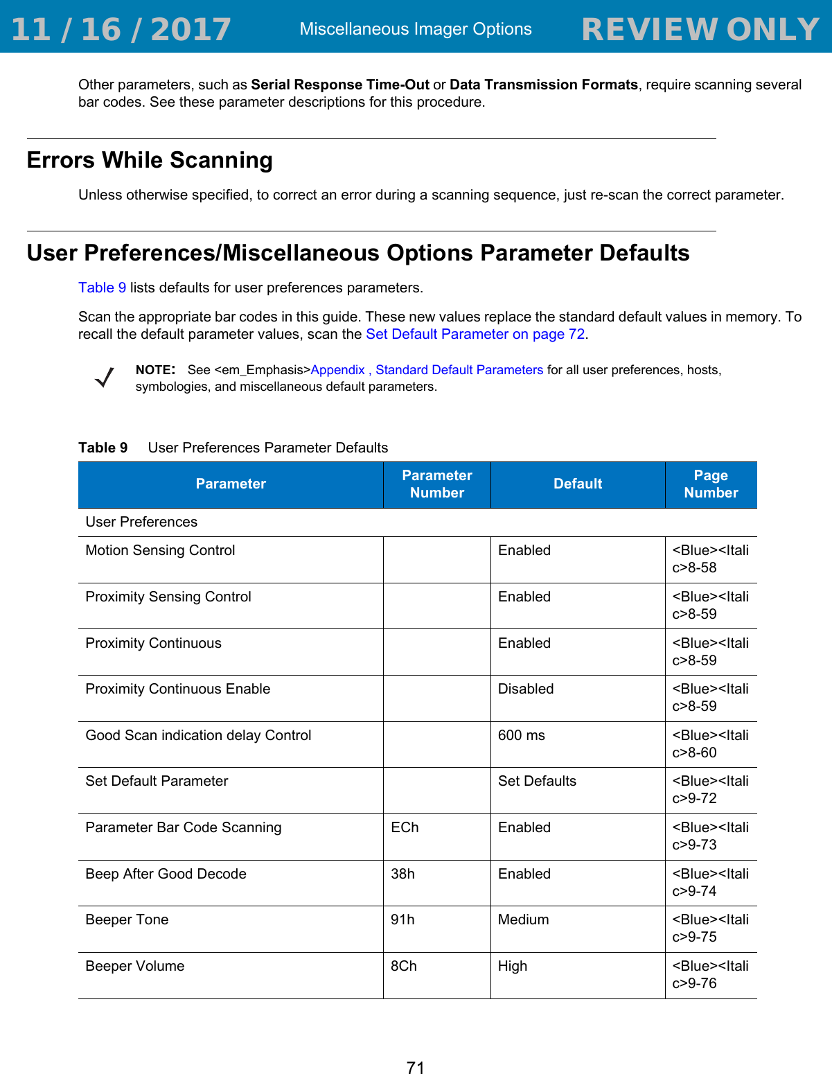 Miscellaneous Imager Options71Other parameters, such as Serial Response Time-Out or Data Transmission Formats, require scanning several bar codes. See these parameter descriptions for this procedure.Errors While ScanningUnless otherwise specified, to correct an error during a scanning sequence, just re-scan the correct parameter.User Preferences/Miscellaneous Options Parameter DefaultsTable 9 lists defaults for user preferences parameters.Scan the appropriate bar codes in this guide. These new values replace the standard default values in memory. To recall the default parameter values, scan the Set Default Parameter on page 72.NOTE:See &lt;em_Emphasis&gt;Appendix , Standard Default Parameters for all user preferences, hosts, symbologies, and miscellaneous default parameters.Table 9     User Preferences Parameter DefaultsParameter Parameter Number Default Page NumberUser PreferencesMotion Sensing Control Enabled &lt;Blue&gt;&lt;Italic&gt;8-58Proximity Sensing Control Enabled &lt;Blue&gt;&lt;Italic&gt;8-59Proximity Continuous Enabled &lt;Blue&gt;&lt;Italic&gt;8-59Proximity Continuous Enable Disabled &lt;Blue&gt;&lt;Italic&gt;8-59Good Scan indication delay Control 600 ms &lt;Blue&gt;&lt;Italic&gt;8-60Set Default Parameter Set Defaults &lt;Blue&gt;&lt;Italic&gt;9-72Parameter Bar Code Scanning ECh Enabled &lt;Blue&gt;&lt;Italic&gt;9-73Beep After Good Decode 38h Enabled &lt;Blue&gt;&lt;Italic&gt;9-74Beeper Tone 91h Medium &lt;Blue&gt;&lt;Italic&gt;9-75Beeper Volume 8Ch High &lt;Blue&gt;&lt;Italic&gt;9-76 11 / 16 / 2017                                  REVIEW ONLY                             REVIEW ONLY - REVIEW ONLY - REVIEW ONLY