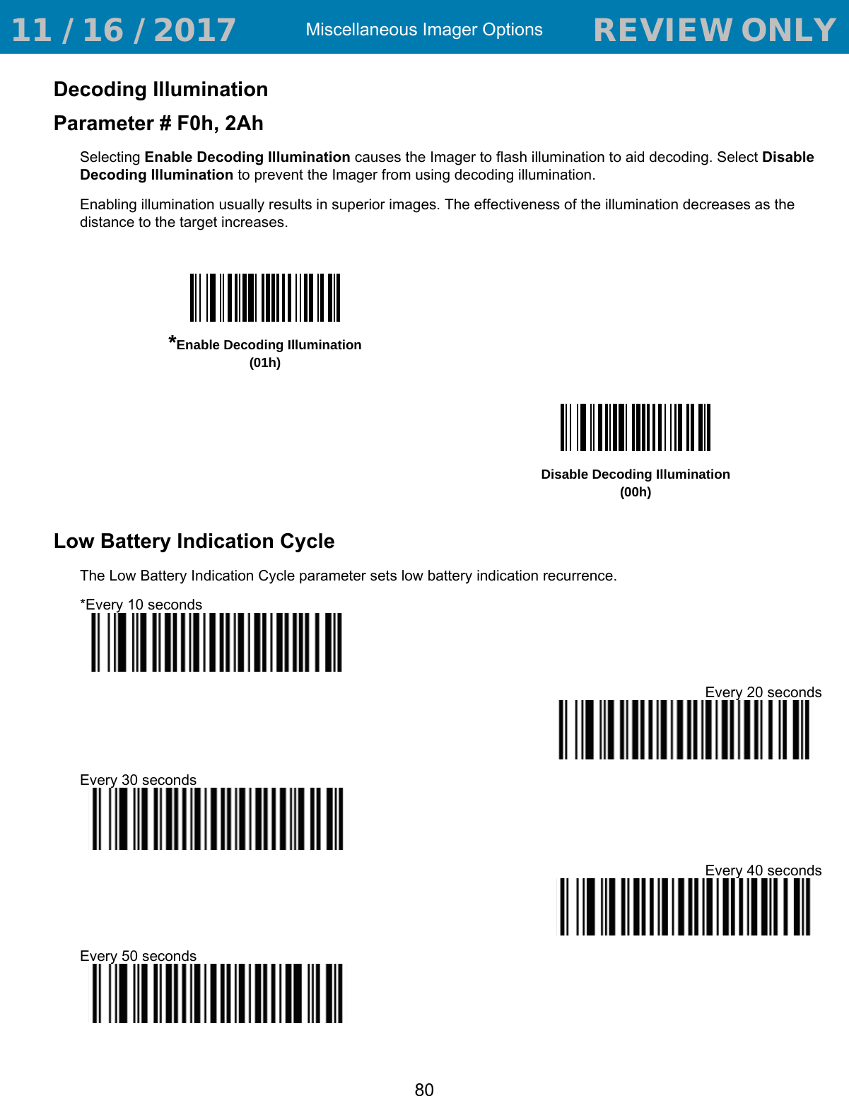 Miscellaneous Imager Options80Decoding IlluminationParameter # F0h, 2AhSelecting Enable Decoding Illumination causes the Imager to flash illumination to aid decoding. Select Disable Decoding Illumination to prevent the Imager from using decoding illumination.Enabling illumination usually results in superior images. The effectiveness of the illumination decreases as the distance to the target increases.Low Battery Indication CycleThe Low Battery Indication Cycle parameter sets low battery indication recurrence.*Every 10 secondsEvery 20 secondsEvery 30 secondsEvery 40 secondsEvery 50 seconds*Enable Decoding Illumination(01h)Disable Decoding Illumination(00h) 11 / 16 / 2017                                  REVIEW ONLY                             REVIEW ONLY - REVIEW ONLY - REVIEW ONLY