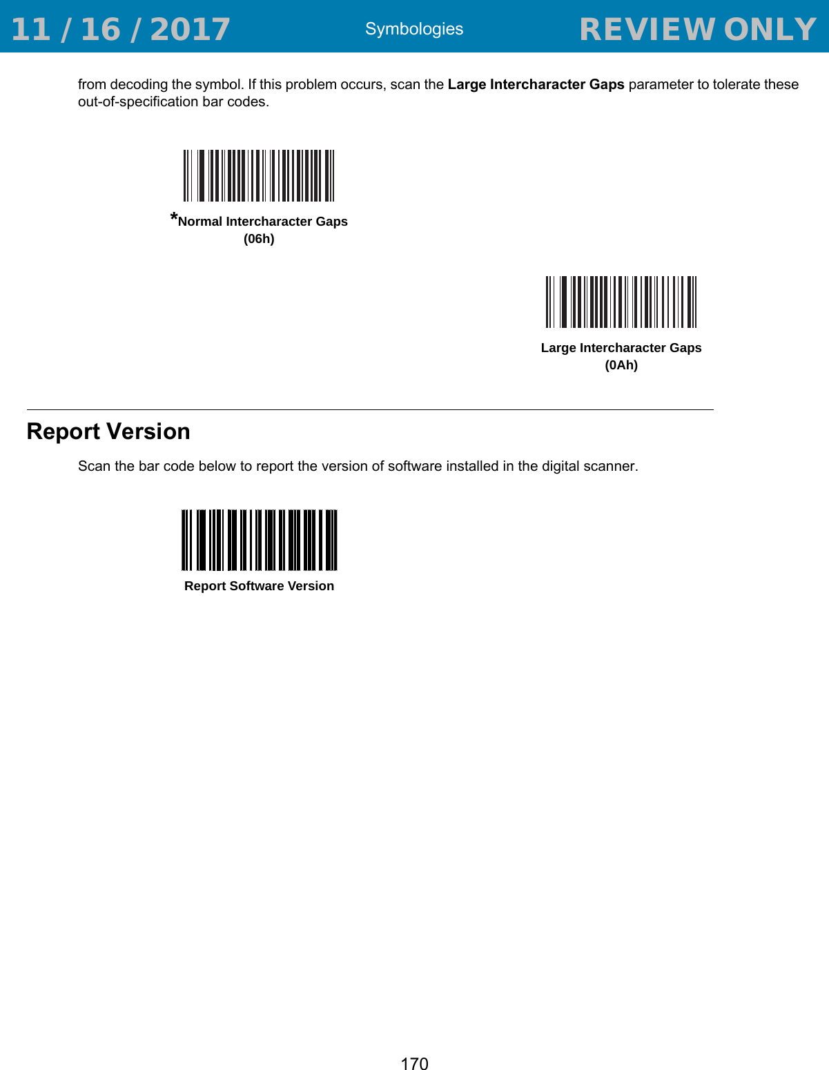 Symbologies170from decoding the symbol. If this problem occurs, scan the Large Intercharacter Gaps parameter to tolerate these out-of-specification bar codes.Report VersionScan the bar code below to report the version of software installed in the digital scanner.*Normal Intercharacter Gaps(06h)Large Intercharacter Gaps(0Ah)Report Software Version 11 / 16 / 2017                                  REVIEW ONLY                             REVIEW ONLY - REVIEW ONLY - REVIEW ONLY