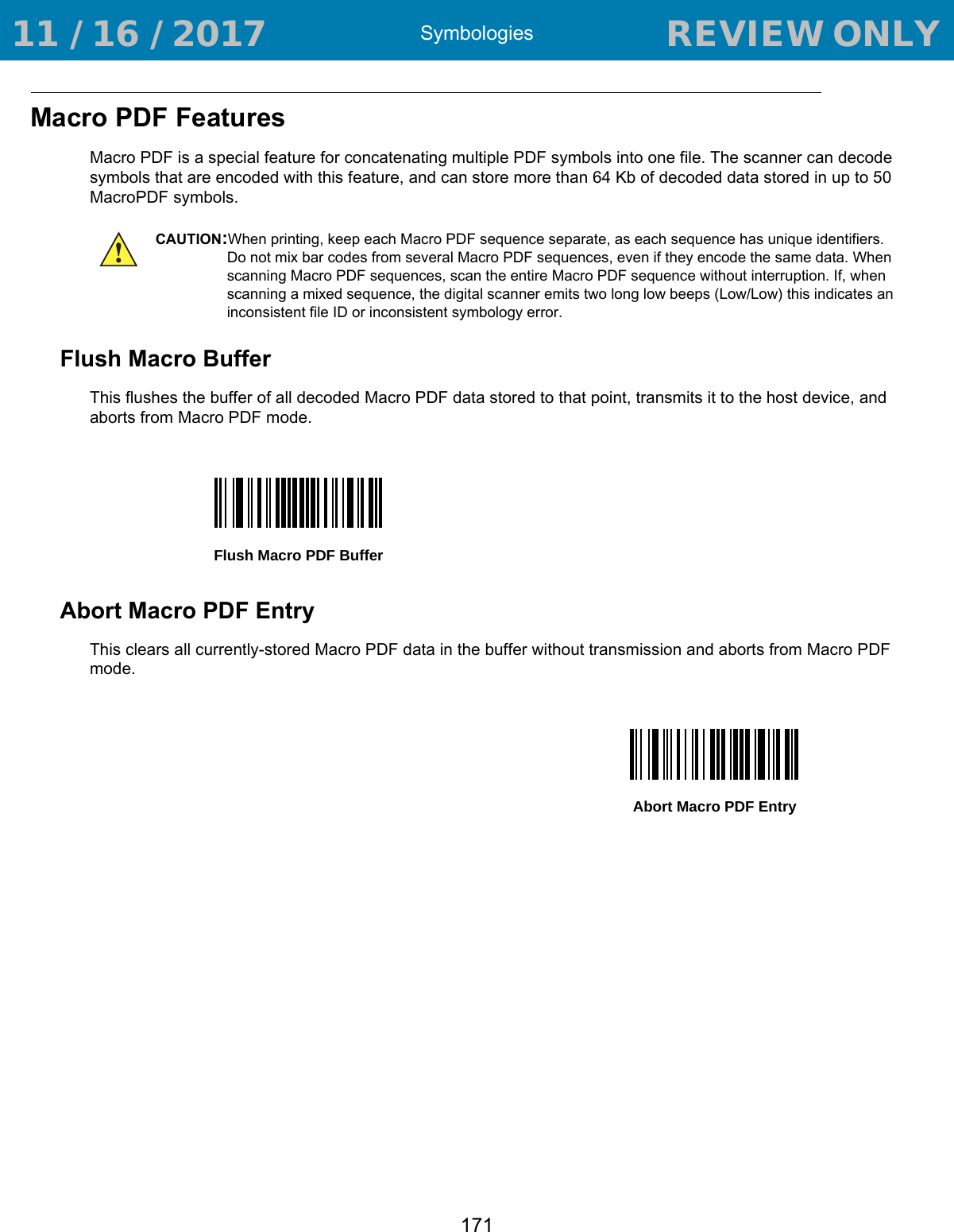 Symbologies171Macro PDF Features Macro PDF is a special feature for concatenating multiple PDF symbols into one file. The scanner can decode symbols that are encoded with this feature, and can store more than 64 Kb of decoded data stored in up to 50 MacroPDF symbols.Flush Macro BufferThis flushes the buffer of all decoded Macro PDF data stored to that point, transmits it to the host device, and aborts from Macro PDF mode. Abort Macro PDF EntryThis clears all currently-stored Macro PDF data in the buffer without transmission and aborts from Macro PDF mode. CAUTION:When printing, keep each Macro PDF sequence separate, as each sequence has unique identifiers. Do not mix bar codes from several Macro PDF sequences, even if they encode the same data. When scanning Macro PDF sequences, scan the entire Macro PDF sequence without interruption. If, when scanning a mixed sequence, the digital scanner emits two long low beeps (Low/Low) this indicates an inconsistent file ID or inconsistent symbology error. Flush Macro PDF BufferAbort Macro PDF Entry 11 / 16 / 2017                                  REVIEW ONLY                             REVIEW ONLY - REVIEW ONLY - REVIEW ONLY