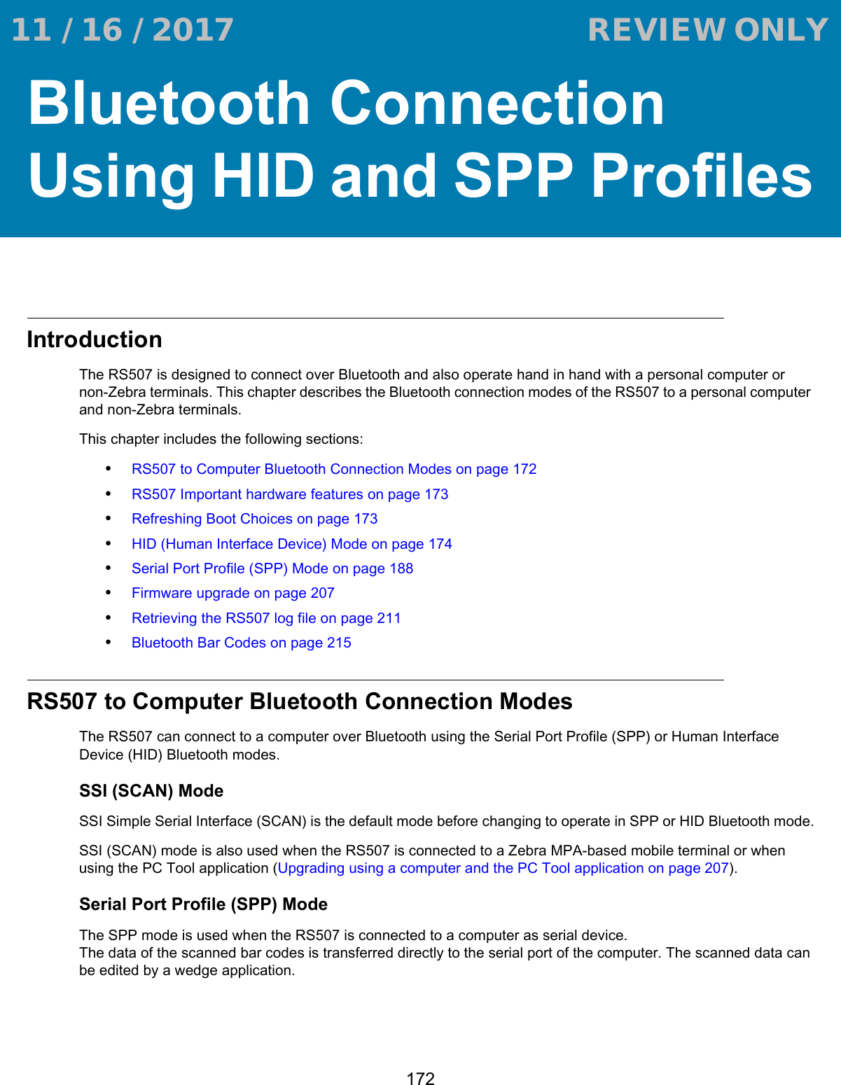 172Bluetooth Connection Using HID and SPP ProfilesIntroductionThe RS507 is designed to connect over Bluetooth and also operate hand in hand with a personal computer or non-Zebra terminals. This chapter describes the Bluetooth connection modes of the RS507 to a personal computer and non-Zebra terminals.This chapter includes the following sections:•RS507 to Computer Bluetooth Connection Modes on page 172•RS507 Important hardware features on page 173•Refreshing Boot Choices on page 173•HID (Human Interface Device) Mode on page 174•Serial Port Profile (SPP) Mode on page 188•Firmware upgrade on page 207•Retrieving the RS507 log file on page 211•Bluetooth Bar Codes on page 215RS507 to Computer Bluetooth Connection ModesThe RS507 can connect to a computer over Bluetooth using the Serial Port Profile (SPP) or Human Interface Device (HID) Bluetooth modes.SSI (SCAN) ModeSSI Simple Serial Interface (SCAN) is the default mode before changing to operate in SPP or HID Bluetooth mode.SSI (SCAN) mode is also used when the RS507 is connected to a Zebra MPA-based mobile terminal or when using the PC Tool application (Upgrading using a computer and the PC Tool application on page 207).Serial Port Profile (SPP) ModeThe SPP mode is used when the RS507 is connected to a computer as serial device. The data of the scanned bar codes is transferred directly to the serial port of the computer. The scanned data can be edited by a wedge application. 11 / 16 / 2017                                  REVIEW ONLY                             REVIEW ONLY - REVIEW ONLY - REVIEW ONLY