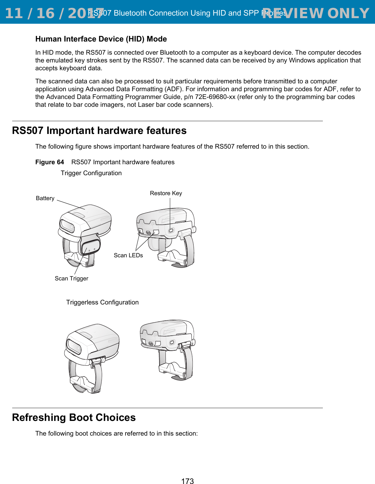 RS507 Bluetooth Connection Using HID and SPP Profiles173Human Interface Device (HID) ModeIn HID mode, the RS507 is connected over Bluetooth to a computer as a keyboard device. The computer decodes the emulated key strokes sent by the RS507. The scanned data can be received by any Windows application that accepts keyboard data.The scanned data can also be processed to suit particular requirements before transmitted to a computer application using Advanced Data Formatting (ADF). For information and programming bar codes for ADF, refer to the Advanced Data Formatting Programmer Guide, p/n 72E-69680-xx (refer only to the programming bar codes that relate to bar code imagers, not Laser bar code scanners).RS507 Important hardware featuresThe following figure shows important hardware features of the RS507 referred to in this section.Figure 64    RS507 Important hardware featuresRefreshing Boot ChoicesThe following boot choices are referred to in this section:Battery Scan TriggerRestore KeyScan LEDsTriggerless ConfigurationTrigger Configuration 11 / 16 / 2017                                  REVIEW ONLY                             REVIEW ONLY - REVIEW ONLY - REVIEW ONLY