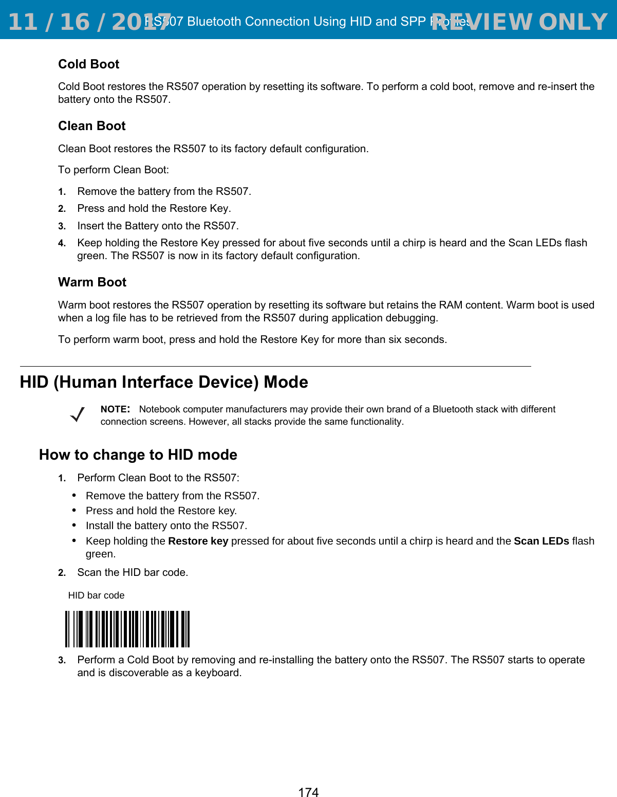 RS507 Bluetooth Connection Using HID and SPP Profiles174Cold BootCold Boot restores the RS507 operation by resetting its software. To perform a cold boot, remove and re-insert the battery onto the RS507.Clean BootClean Boot restores the RS507 to its factory default configuration.To perform Clean Boot:1. Remove the battery from the RS507.2. Press and hold the Restore Key.3. Insert the Battery onto the RS507.4. Keep holding the Restore Key pressed for about five seconds until a chirp is heard and the Scan LEDs flash green. The RS507 is now in its factory default configuration.Warm BootWarm boot restores the RS507 operation by resetting its software but retains the RAM content. Warm boot is used when a log file has to be retrieved from the RS507 during application debugging. To perform warm boot, press and hold the Restore Key for more than six seconds. HID (Human Interface Device) ModeHow to change to HID mode1. Perform Clean Boot to the RS507:•Remove the battery from the RS507.•Press and hold the Restore key.•Install the battery onto the RS507.•Keep holding the Restore key pressed for about five seconds until a chirp is heard and the Scan LEDs flash green. 2. Scan the HID bar code.3. Perform a Cold Boot by removing and re-installing the battery onto the RS507. The RS507 starts to operate and is discoverable as a keyboard.NOTE:Notebook computer manufacturers may provide their own brand of a Bluetooth stack with different connection screens. However, all stacks provide the same functionality.HID bar code 11 / 16 / 2017                                  REVIEW ONLY                             REVIEW ONLY - REVIEW ONLY - REVIEW ONLY