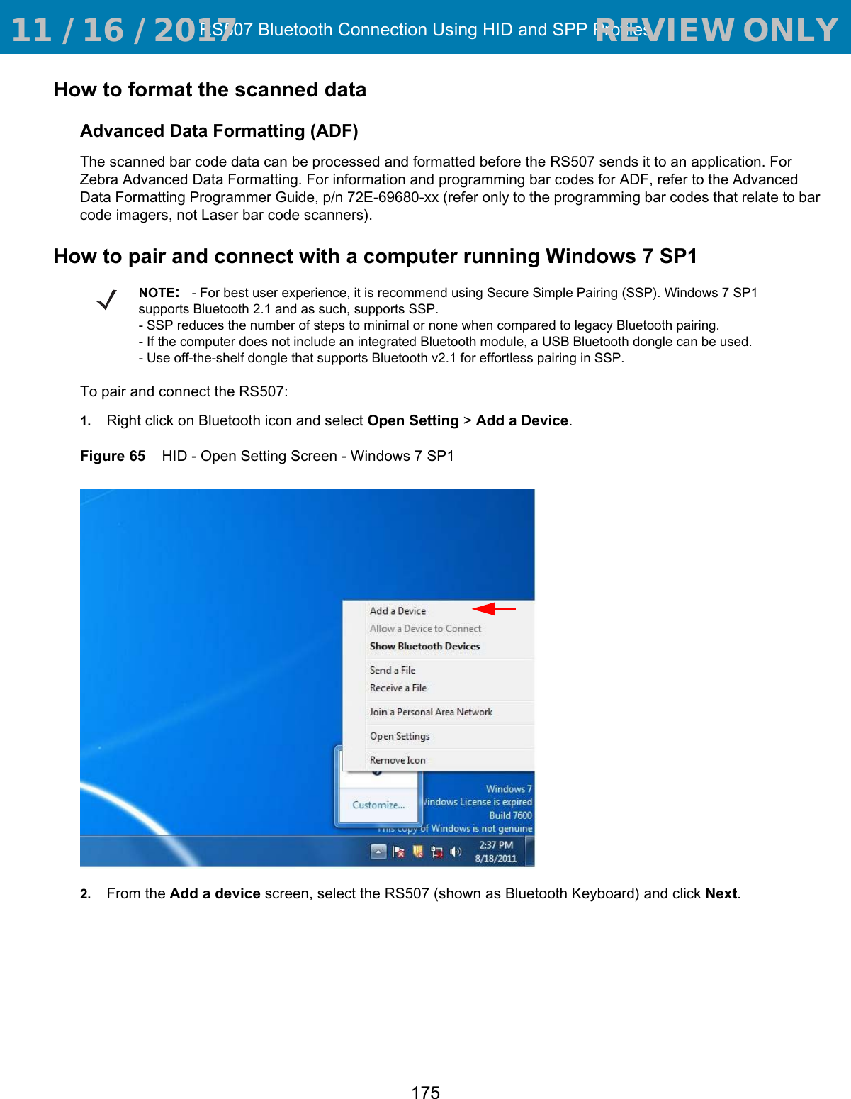 RS507 Bluetooth Connection Using HID and SPP Profiles175How to format the scanned dataAdvanced Data Formatting (ADF)The scanned bar code data can be processed and formatted before the RS507 sends it to an application. For Zebra Advanced Data Formatting. For information and programming bar codes for ADF, refer to the Advanced Data Formatting Programmer Guide, p/n 72E-69680-xx (refer only to the programming bar codes that relate to bar code imagers, not Laser bar code scanners).How to pair and connect with a computer running Windows 7 SP1To pair and connect the RS507:1. Right click on Bluetooth icon and select Open Setting &gt; Add a Device.Figure 65    HID - Open Setting Screen - Windows 7 SP12. From the Add a device screen, select the RS507 (shown as Bluetooth Keyboard) and click Next.NOTE:- For best user experience, it is recommend using Secure Simple Pairing (SSP). Windows 7 SP1 supports Bluetooth 2.1 and as such, supports SSP. - SSP reduces the number of steps to minimal or none when compared to legacy Bluetooth pairing.- If the computer does not include an integrated Bluetooth module, a USB Bluetooth dongle can be used.- Use off-the-shelf dongle that supports Bluetooth v2.1 for effortless pairing in SSP. 11 / 16 / 2017                                  REVIEW ONLY                             REVIEW ONLY - REVIEW ONLY - REVIEW ONLY