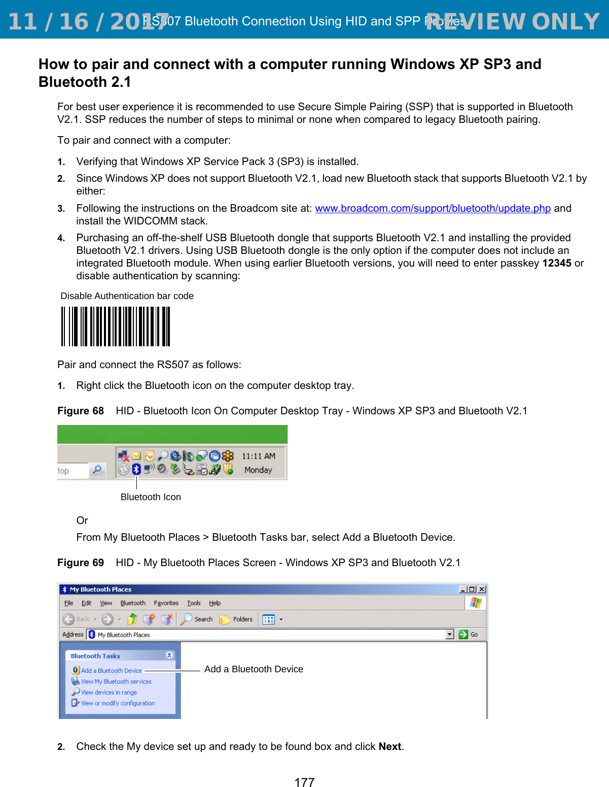 RS507 Bluetooth Connection Using HID and SPP Profiles177How to pair and connect with a computer running Windows XP SP3 and Bluetooth 2.1For best user experience it is recommended to use Secure Simple Pairing (SSP) that is supported in Bluetooth V2.1. SSP reduces the number of steps to minimal or none when compared to legacy Bluetooth pairing.To pair and connect with a computer:1. Verifying that Windows XP Service Pack 3 (SP3) is installed.2. Since Windows XP does not support Bluetooth V2.1, load new Bluetooth stack that supports Bluetooth V2.1 by either:3. Following the instructions on the Broadcom site at: www.broadcom.com/support/bluetooth/update.php and install the WIDCOMM stack.4. Purchasing an off-the-shelf USB Bluetooth dongle that supports Bluetooth V2.1 and installing the provided Bluetooth V2.1 drivers. Using USB Bluetooth dongle is the only option if the computer does not include an integrated Bluetooth module. When using earlier Bluetooth versions, you will need to enter passkey 12345 or disable authentication by scanning:Pair and connect the RS507 as follows:1. Right click the Bluetooth icon on the computer desktop tray.Figure 68    HID - Bluetooth Icon On Computer Desktop Tray - Windows XP SP3 and Bluetooth V2.1Or From My Bluetooth Places &gt; Bluetooth Tasks bar, select Add a Bluetooth Device.Figure 69    HID - My Bluetooth Places Screen - Windows XP SP3 and Bluetooth V2.12. Check the My device set up and ready to be found box and click Next.Disable Authentication bar codeBluetooth IconAdd a Bluetooth Device 11 / 16 / 2017                                  REVIEW ONLY                             REVIEW ONLY - REVIEW ONLY - REVIEW ONLY