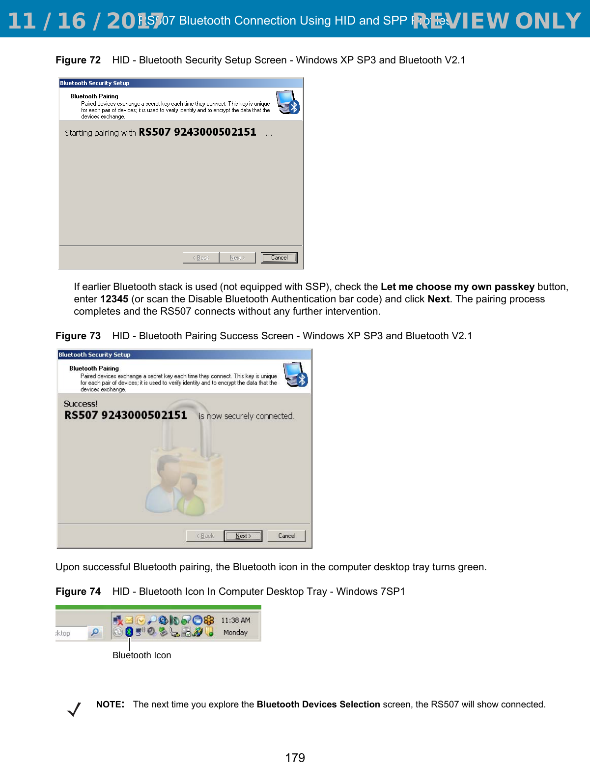 RS507 Bluetooth Connection Using HID and SPP Profiles179Figure 72    HID - Bluetooth Security Setup Screen - Windows XP SP3 and Bluetooth V2.1If earlier Bluetooth stack is used (not equipped with SSP), check the Let me choose my own passkey button, enter 12345 (or scan the Disable Bluetooth Authentication bar code) and click Next. The pairing process completes and the RS507 connects without any further intervention.Figure 73    HID - Bluetooth Pairing Success Screen - Windows XP SP3 and Bluetooth V2.1Upon successful Bluetooth pairing, the Bluetooth icon in the computer desktop tray turns green.Figure 74    HID - Bluetooth Icon In Computer Desktop Tray - Windows 7SP1Bluetooth IconNOTE:The next time you explore the Bluetooth Devices Selection screen, the RS507 will show connected. 11 / 16 / 2017                                  REVIEW ONLY                             REVIEW ONLY - REVIEW ONLY - REVIEW ONLY