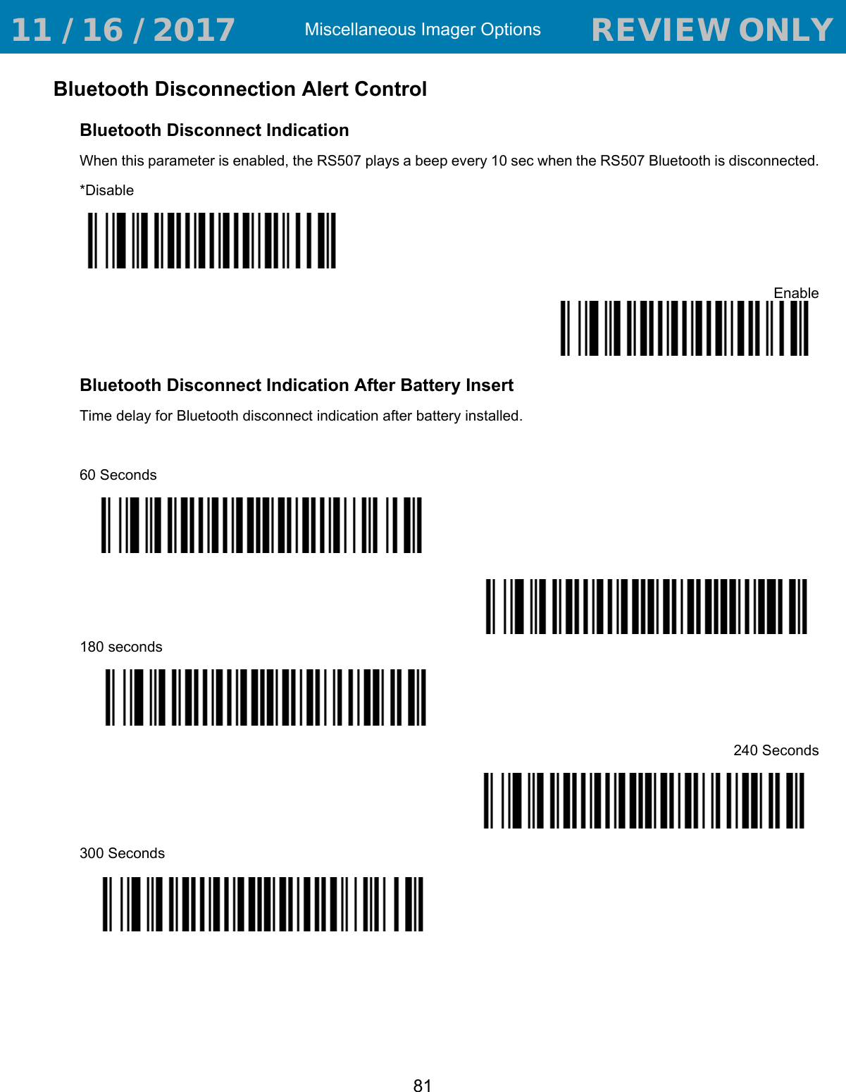 Miscellaneous Imager Options81Bluetooth Disconnection Alert ControlBluetooth Disconnect Indication When this parameter is enabled, the RS507 plays a beep every 10 sec when the RS507 Bluetooth is disconnected.*DisableEnableBluetooth Disconnect Indication After Battery InsertTime delay for Bluetooth disconnect indication after battery installed.60 Seconds*120 Seconds180 seconds240 Seconds300 Seconds 11 / 16 / 2017                                  REVIEW ONLY                             REVIEW ONLY - REVIEW ONLY - REVIEW ONLY