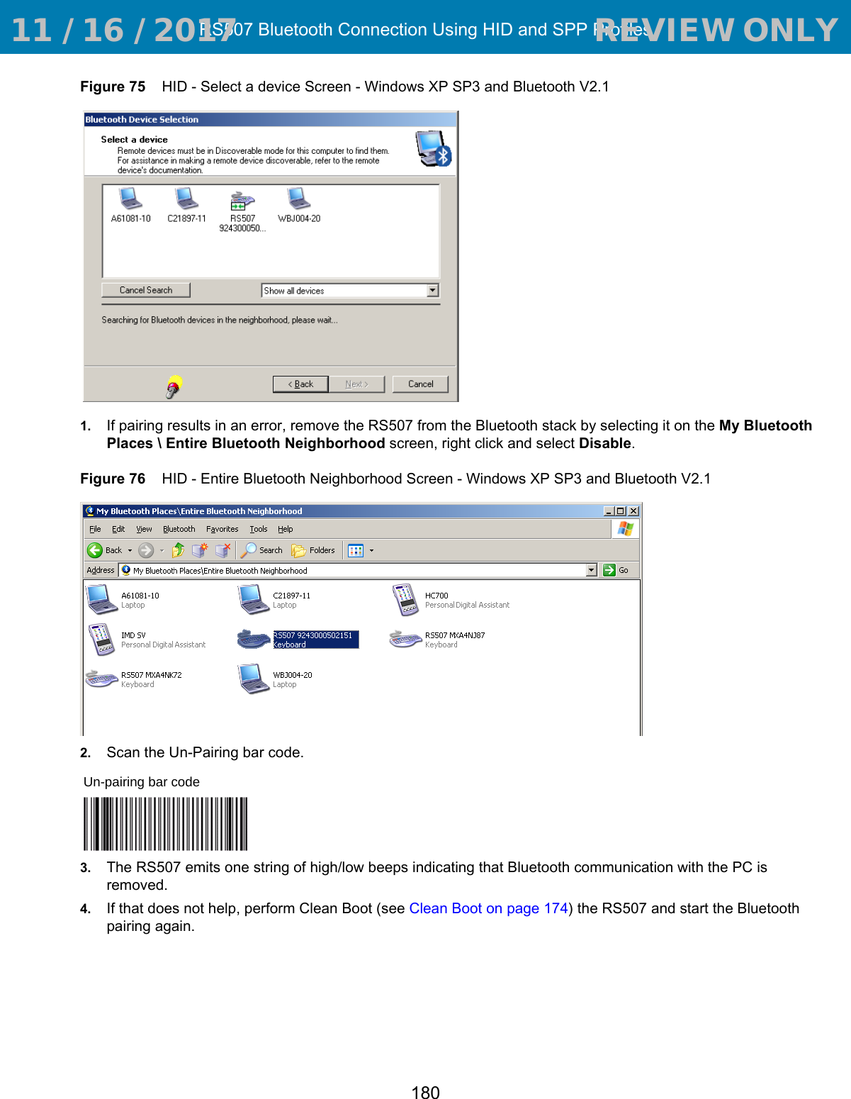 RS507 Bluetooth Connection Using HID and SPP Profiles180Figure 75    HID - Select a device Screen - Windows XP SP3 and Bluetooth V2.11. If pairing results in an error, remove the RS507 from the Bluetooth stack by selecting it on the My Bluetooth Places \ Entire Bluetooth Neighborhood screen, right click and select Disable.Figure 76    HID - Entire Bluetooth Neighborhood Screen - Windows XP SP3 and Bluetooth V2.12. Scan the Un-Pairing bar code.3. The RS507 emits one string of high/low beeps indicating that Bluetooth communication with the PC is removed. 4. If that does not help, perform Clean Boot (see Clean Boot on page 174) the RS507 and start the Bluetooth pairing again.Un-pairing bar code 11 / 16 / 2017                                  REVIEW ONLY                             REVIEW ONLY - REVIEW ONLY - REVIEW ONLY