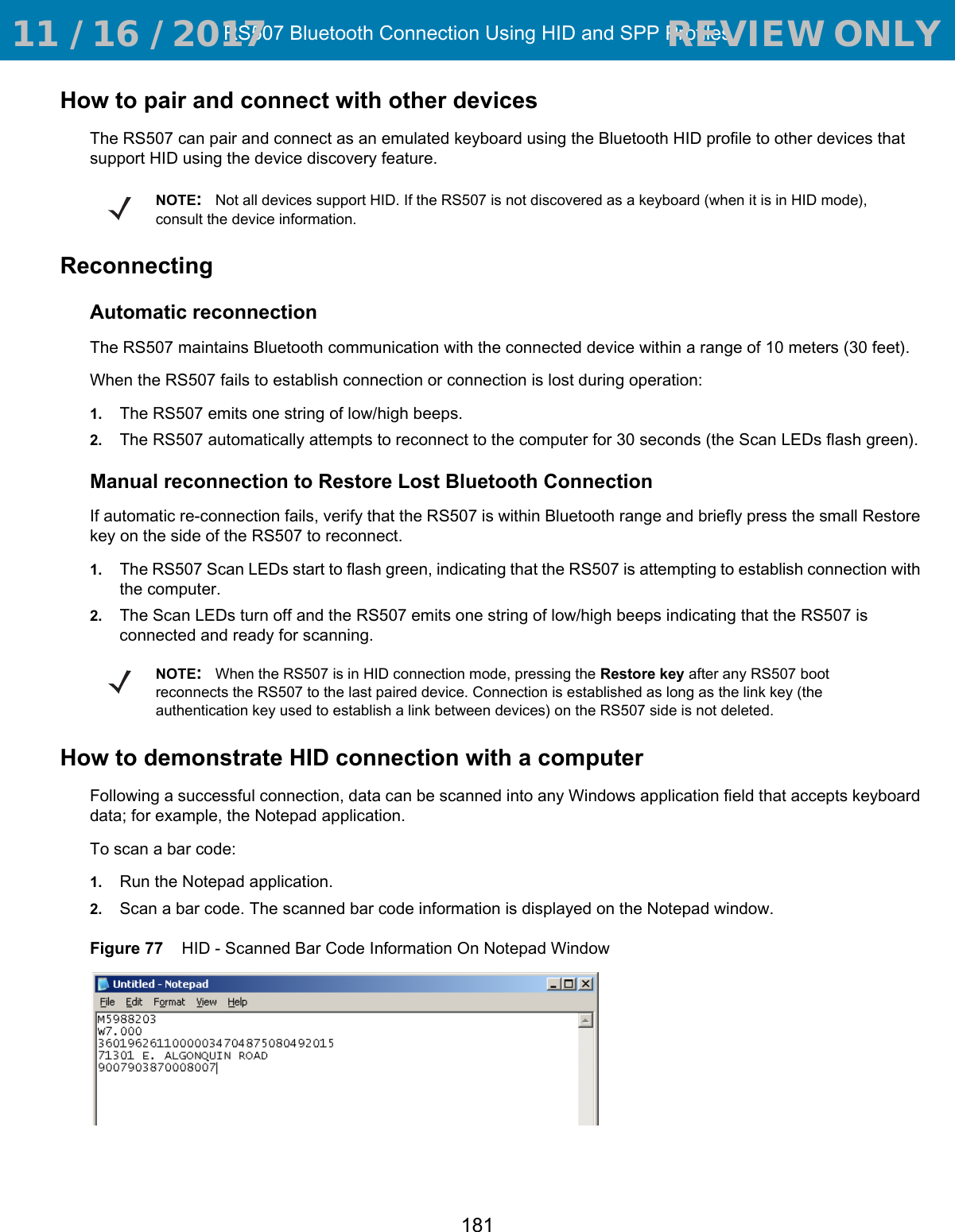 RS507 Bluetooth Connection Using HID and SPP Profiles181How to pair and connect with other devicesThe RS507 can pair and connect as an emulated keyboard using the Bluetooth HID profile to other devices that support HID using the device discovery feature.ReconnectingAutomatic reconnectionThe RS507 maintains Bluetooth communication with the connected device within a range of 10 meters (30 feet).When the RS507 fails to establish connection or connection is lost during operation:1. The RS507 emits one string of low/high beeps.2. The RS507 automatically attempts to reconnect to the computer for 30 seconds (the Scan LEDs flash green). Manual reconnection to Restore Lost Bluetooth ConnectionIf automatic re-connection fails, verify that the RS507 is within Bluetooth range and briefly press the small Restore key on the side of the RS507 to reconnect.1. The RS507 Scan LEDs start to flash green, indicating that the RS507 is attempting to establish connection with the computer.2. The Scan LEDs turn off and the RS507 emits one string of low/high beeps indicating that the RS507 is connected and ready for scanning.How to demonstrate HID connection with a computerFollowing a successful connection, data can be scanned into any Windows application field that accepts keyboard data; for example, the Notepad application.To scan a bar code:1. Run the Notepad application.2. Scan a bar code. The scanned bar code information is displayed on the Notepad window.Figure 77    HID - Scanned Bar Code Information On Notepad WindowNOTE:Not all devices support HID. If the RS507 is not discovered as a keyboard (when it is in HID mode), consult the device information.NOTE:When the RS507 is in HID connection mode, pressing the Restore key after any RS507 boot reconnects the RS507 to the last paired device. Connection is established as long as the link key (the authentication key used to establish a link between devices) on the RS507 side is not deleted. 11 / 16 / 2017                                  REVIEW ONLY                             REVIEW ONLY - REVIEW ONLY - REVIEW ONLY