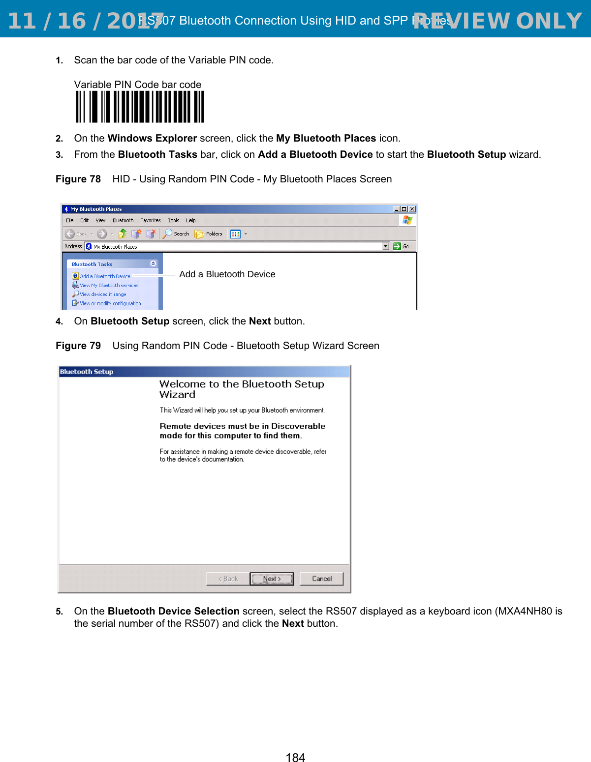 RS507 Bluetooth Connection Using HID and SPP Profiles1841. Scan the bar code of the Variable PIN code.Variable PIN Code bar code2. On the Windows Explorer screen, click the My Bluetooth Places icon.3. From the Bluetooth Tasks bar, click on Add a Bluetooth Device to start the Bluetooth Setup wizard.Figure 78    HID - Using Random PIN Code - My Bluetooth Places Screen4. On Bluetooth Setup screen, click the Next button.Figure 79    Using Random PIN Code - Bluetooth Setup Wizard Screen5. On the Bluetooth Device Selection screen, select the RS507 displayed as a keyboard icon (MXA4NH80 is the serial number of the RS507) and click the Next button.Add a Bluetooth Device 11 / 16 / 2017                                  REVIEW ONLY                             REVIEW ONLY - REVIEW ONLY - REVIEW ONLY