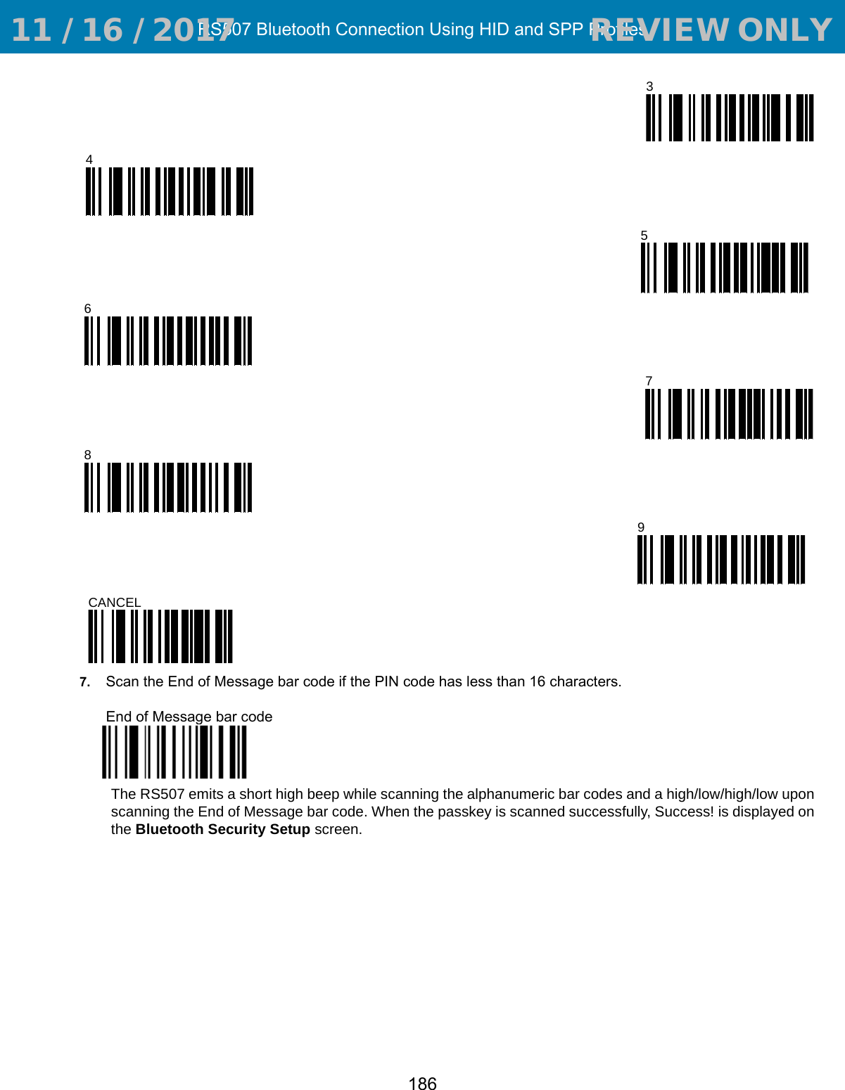 RS507 Bluetooth Connection Using HID and SPP Profiles1867. Scan the End of Message bar code if the PIN code has less than 16 characters.End of Message bar codeThe RS507 emits a short high beep while scanning the alphanumeric bar codes and a high/low/high/low upon scanning the End of Message bar code. When the passkey is scanned successfully, Success! is displayed on the Bluetooth Security Setup screen.3456789CANCEL 11 / 16 / 2017                                  REVIEW ONLY                             REVIEW ONLY - REVIEW ONLY - REVIEW ONLY