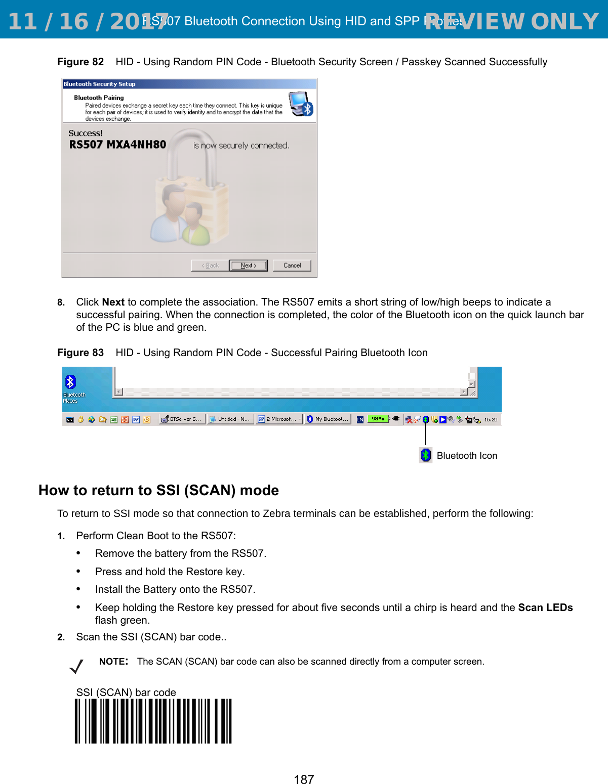 RS507 Bluetooth Connection Using HID and SPP Profiles187Figure 82    HID - Using Random PIN Code - Bluetooth Security Screen / Passkey Scanned Successfully8. Click Next to complete the association. The RS507 emits a short string of low/high beeps to indicate a successful pairing. When the connection is completed, the color of the Bluetooth icon on the quick launch bar of the PC is blue and green. Figure 83    HID - Using Random PIN Code - Successful Pairing Bluetooth IconHow to return to SSI (SCAN) modeTo return to SSI mode so that connection to Zebra terminals can be established, perform the following:1. Perform Clean Boot to the RS507:•Remove the battery from the RS507.•Press and hold the Restore key.•Install the Battery onto the RS507.•Keep holding the Restore key pressed for about five seconds until a chirp is heard and the Scan LEDs flash green. 2. Scan the SSI (SCAN) bar code..SSI (SCAN) bar codeBluetooth IconNOTE:The SCAN (SCAN) bar code can also be scanned directly from a computer screen. 11 / 16 / 2017                                  REVIEW ONLY                             REVIEW ONLY - REVIEW ONLY - REVIEW ONLY