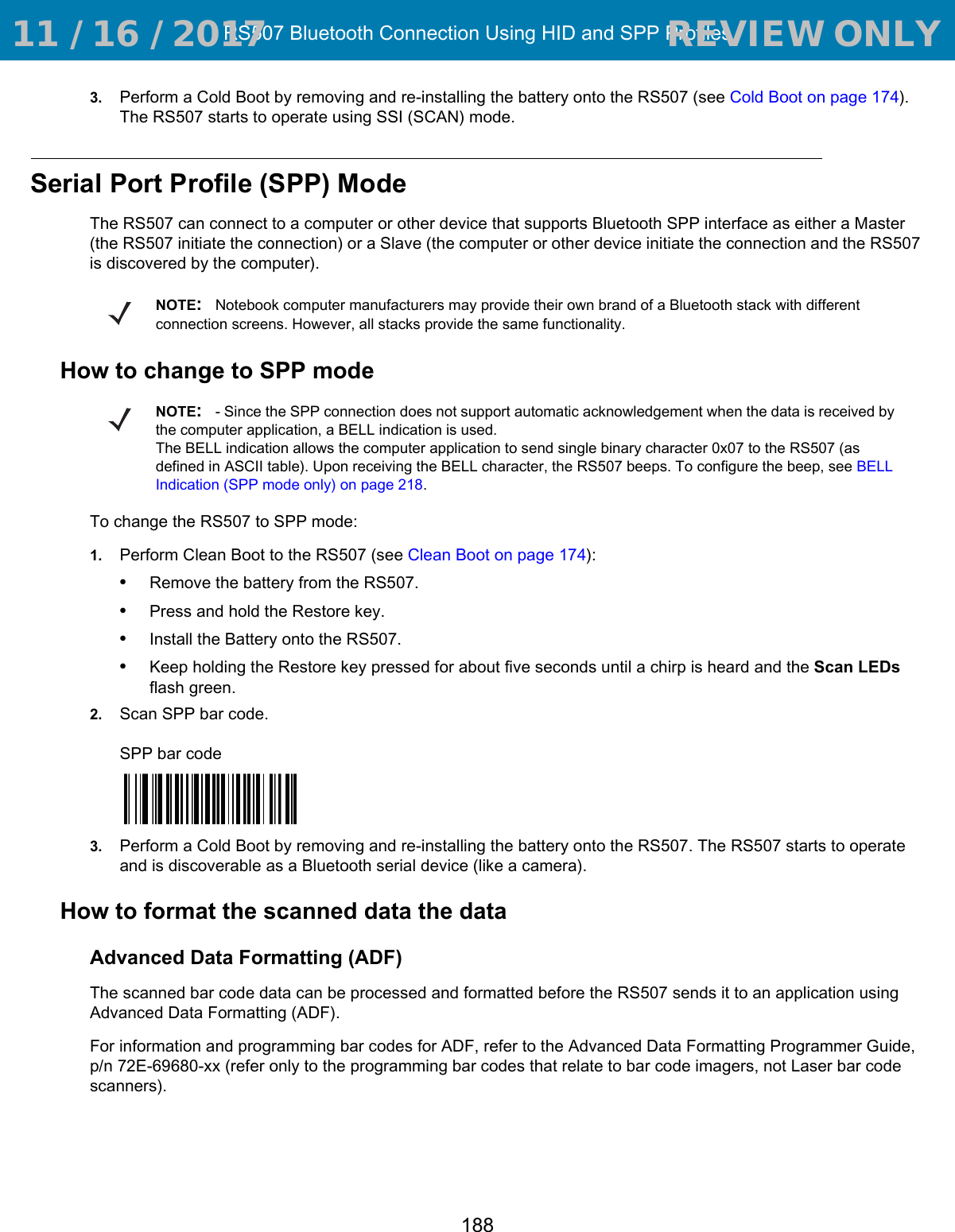 RS507 Bluetooth Connection Using HID and SPP Profiles1883. Perform a Cold Boot by removing and re-installing the battery onto the RS507 (see Cold Boot on page 174). The RS507 starts to operate using SSI (SCAN) mode.Serial Port Profile (SPP) ModeThe RS507 can connect to a computer or other device that supports Bluetooth SPP interface as either a Master (the RS507 initiate the connection) or a Slave (the computer or other device initiate the connection and the RS507 is discovered by the computer).How to change to SPP modeTo change the RS507 to SPP mode:1. Perform Clean Boot to the RS507 (see Clean Boot on page 174):•Remove the battery from the RS507.•Press and hold the Restore key.•Install the Battery onto the RS507.•Keep holding the Restore key pressed for about five seconds until a chirp is heard and the Scan LEDs flash green. 2. Scan SPP bar code.SPP bar code3. Perform a Cold Boot by removing and re-installing the battery onto the RS507. The RS507 starts to operate and is discoverable as a Bluetooth serial device (like a camera).How to format the scanned data the dataAdvanced Data Formatting (ADF)The scanned bar code data can be processed and formatted before the RS507 sends it to an application using Advanced Data Formatting (ADF).For information and programming bar codes for ADF, refer to the Advanced Data Formatting Programmer Guide, p/n 72E-69680-xx (refer only to the programming bar codes that relate to bar code imagers, not Laser bar code scanners).NOTE:Notebook computer manufacturers may provide their own brand of a Bluetooth stack with different connection screens. However, all stacks provide the same functionality.NOTE:- Since the SPP connection does not support automatic acknowledgement when the data is received by the computer application, a BELL indication is used. The BELL indication allows the computer application to send single binary character 0x07 to the RS507 (as defined in ASCII table). Upon receiving the BELL character, the RS507 beeps. To configure the beep, see BELL Indication (SPP mode only) on page 218. 11 / 16 / 2017                                  REVIEW ONLY                             REVIEW ONLY - REVIEW ONLY - REVIEW ONLY