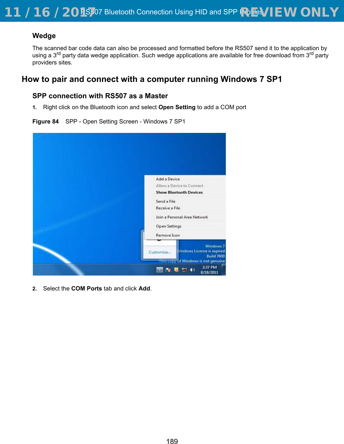 RS507 Bluetooth Connection Using HID and SPP Profiles189WedgeThe scanned bar code data can also be processed and formatted before the RS507 send it to the application by using a 3rd party data wedge application. Such wedge applications are available for free download from 3rd party providers sites.How to pair and connect with a computer running Windows 7 SP1SPP connection with RS507 as a Master1. Right click on the Bluetooth icon and select Open Setting to add a COM portFigure 84    SPP - Open Setting Screen - Windows 7 SP12. Select the COM Ports tab and click Add. 11 / 16 / 2017                                  REVIEW ONLY                             REVIEW ONLY - REVIEW ONLY - REVIEW ONLY