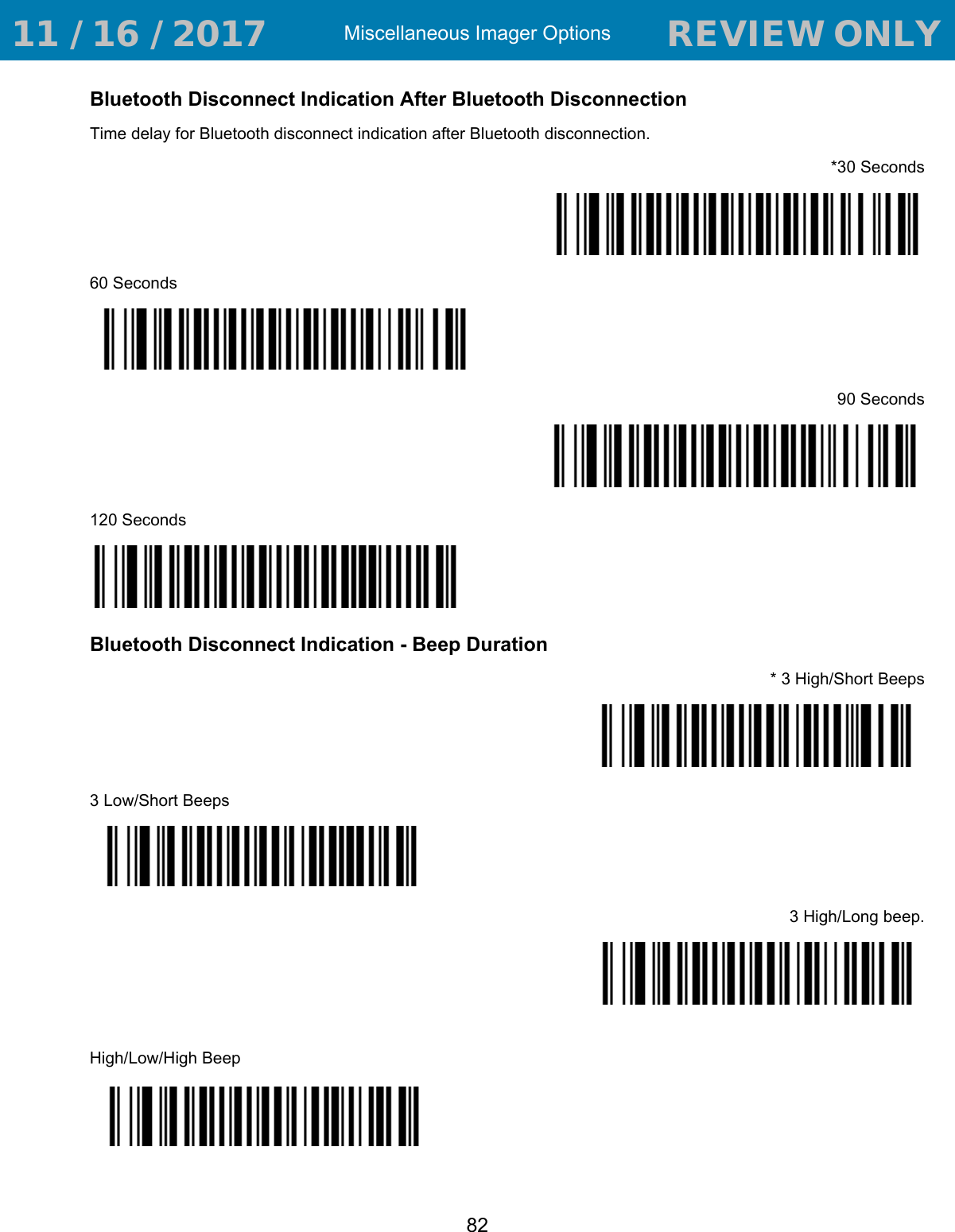Miscellaneous Imager Options82Bluetooth Disconnect Indication After Bluetooth Disconnection   Time delay for Bluetooth disconnect indication after Bluetooth disconnection. *30 Seconds60 Seconds90 Seconds120 SecondsBluetooth Disconnect Indication - Beep Duration* 3 High/Short Beeps3 Low/Short Beeps3 High/Long beep.High/Low/High Beep 11 / 16 / 2017                                  REVIEW ONLY                             REVIEW ONLY - REVIEW ONLY - REVIEW ONLY