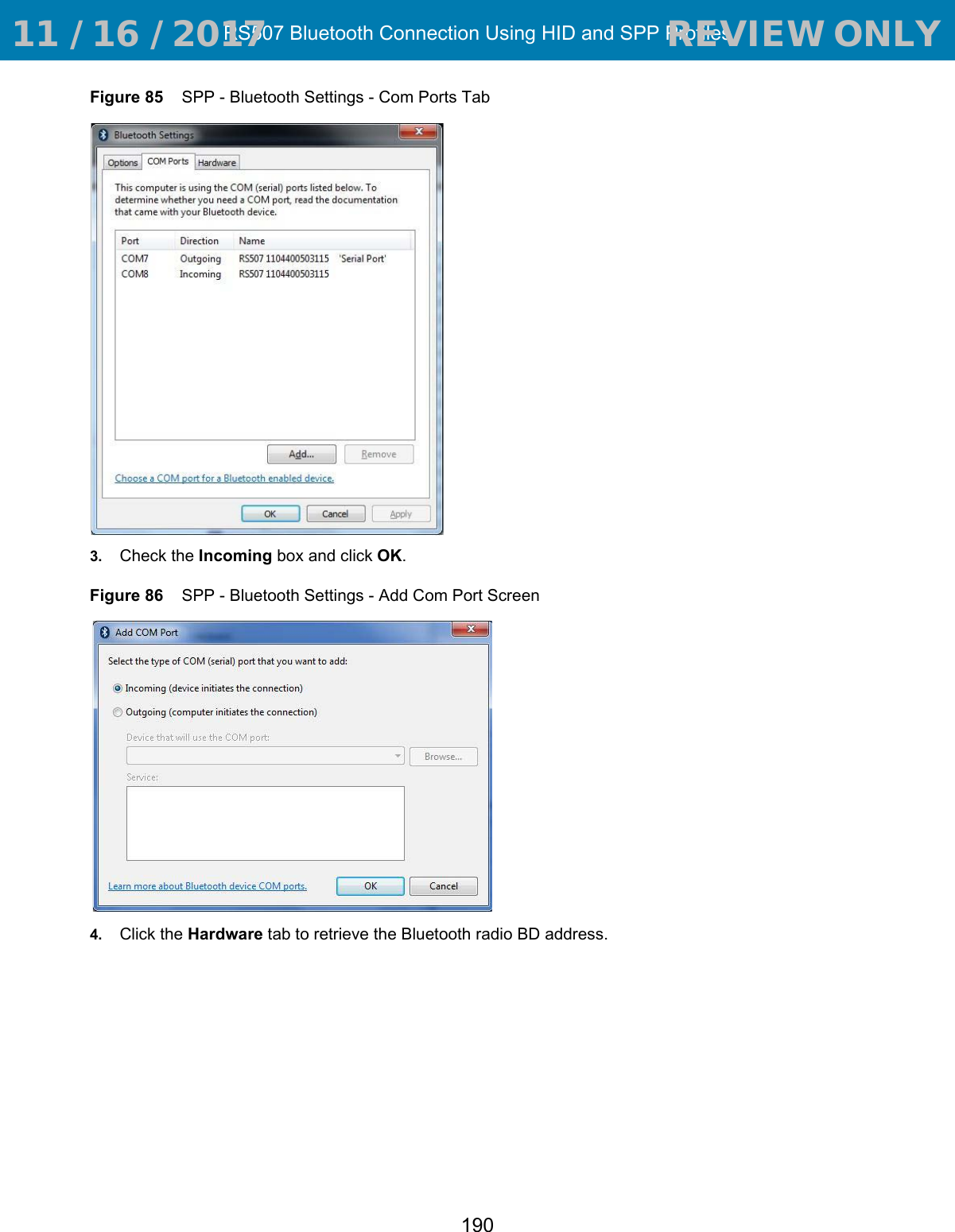 RS507 Bluetooth Connection Using HID and SPP Profiles190Figure 85    SPP - Bluetooth Settings - Com Ports Tab3. Check the Incoming box and click OK.Figure 86    SPP - Bluetooth Settings - Add Com Port Screen4. Click the Hardware tab to retrieve the Bluetooth radio BD address. 11 / 16 / 2017                                  REVIEW ONLY                             REVIEW ONLY - REVIEW ONLY - REVIEW ONLY