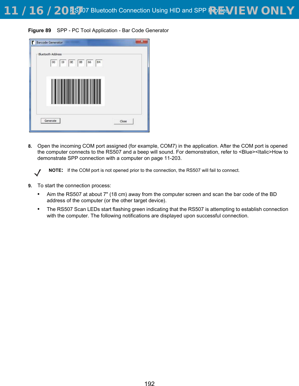 RS507 Bluetooth Connection Using HID and SPP Profiles192Figure 89    SPP - PC Tool Application - Bar Code Generator8. Open the incoming COM port assigned (for example, COM7) in the application. After the COM port is opened the computer connects to the RS507 and a beep will sound. For demonstration, refer to &lt;Blue&gt;&lt;Italic&gt;How to demonstrate SPP connection with a computer on page 11-203.9. To start the connection process:•Aim the RS507 at about 7&quot; (18 cm) away from the computer screen and scan the bar code of the BD address of the computer (or the other target device). •The RS507 Scan LEDs start flashing green indicating that the RS507 is attempting to establish connection with the computer. The following notifications are displayed upon successful connection.NOTE:If the COM port is not opened prior to the connection, the RS507 will fail to connect. 11 / 16 / 2017                                  REVIEW ONLY                             REVIEW ONLY - REVIEW ONLY - REVIEW ONLY