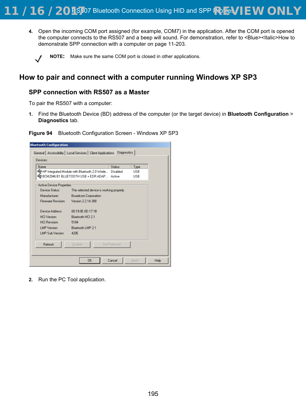 RS507 Bluetooth Connection Using HID and SPP Profiles1954. Open the incoming COM port assigned (for example, COM7) in the application. After the COM port is opened the computer connects to the RS507 and a beep will sound. For demonstration, refer to &lt;Blue&gt;&lt;Italic&gt;How to demonstrate SPP connection with a computer on page 11-203.How to pair and connect with a computer running Windows XP SP3SPP connection with RS507 as a MasterTo pair the RS507 with a computer:1. Find the Bluetooth Device (BD) address of the computer (or the target device) in Bluetooth Configuration &gt; Diagnostics tab.Figure 94    Bluetooth Configuration Screen - Windows XP SP32. Run the PC Tool application.NOTE: Make sure the same COM port is closed in other applications. 11 / 16 / 2017                                  REVIEW ONLY                             REVIEW ONLY - REVIEW ONLY - REVIEW ONLY